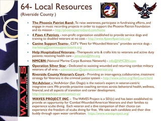 64- Local Resources
(Riverside County )
 The Phoenix Patriot Band- To raise awareness, participate in fundraising efforts, and
engage in music recording projects in order to support the Phoenix Patriot Foundation
and its mission - http://phoenixpatriotband.com/home
 4 Paws 4 Patriots - non-profit organization established to provide service dogs and
training to disabled veterans at no cost - http://www.4paws4patriots.org/
 Canine SupportTeams- CST’s “Pawz forWoundedVeterans” provides service dogs -
marketing@caninesupportteams.org
 Help HospitalizedVeterans -Therapeutic arts & crafts kits to veterans and active duty
patients receiving health care - jsmcclain@hhv.org
 NMCBN (National Marine Corps Business Network) - info@NMCBN.com
 Operation Silver Star - Dedicated to assisting wounded and returning combat military
veterans of all eras - administrator@operationsilverstar.org
 Riverside CountyVeteran’s Court - Providing an inter-agency, collaborative, treatment
strategy forVeterans in the criminal justice system - http://www.ochm.org/VetCourt.html
 Vet Advisor – VetAdvisor (San Diego) is the nation’s expert in veteran-centric
integrative care.We provide proactive coaching services across behavioral health, wellness,
financial, and all aspects of transition and career development.
http://myvetadvisor.com/contact-us/
 WAVES PROJECT INC. - TheWAVES Project is a 501(c) and has been established to
provide an opportunity for CombatWounded AmericanVeterans and their families to
experience scuba diving. Each veteran and a dive companion of their choice can
experience the freedom of scuba diving for free. We take each candidate and their dive
buddy through open water certification. https://www.wavesproject.org/
 