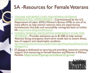 5A -Resources for FemaleVeterans
 TRAUMA INFORMED CARE FOR WOMENVETERANS
EXPERIENCING HOMELESSNESS - Commissioned by the U.S.
Department of Labor (DOL) Women's Bureau (WB) as one of its
many efforts to help women veterans who are experiencing
homelessness find jobs and successfully reintegrate back to civilian
life. http://www.dol.gov/wb/trauma/
 WOMEN MARINES ASSOCIATION EMERGENCY FUND FOR
VETERANS - Provides assistance up to $1,000 to help women
Veterans facing emergency short-term needs due to severe illness,
loss of support and catastrophic accidents.
ttp://www.womenmarines.org/Services.aspx?AspxAutoDetectCook
ieSupport=1
 F7 Group is dedicated to securing and providing resources, training,
support and mentoring to FemaleVeterans and Women in Military
Families. http://www.f7group.com/about-f7-group/
 