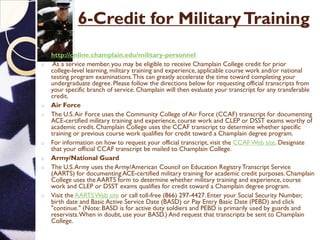 6-Credit for MilitaryTraining
o http://online.champlain.edu/military-personnel
o As a service member, you may be eligible to receive Champlain College credit for prior
college-level learning, military training and experience,applicable course work and/or national
testing program examinations.This can greatly accelerate the time toward completing your
undergraduate degree. Please follow the directions below for requesting official transcripts from
your specific branch of service. Champlain will then evaluate your transcript for any transferable
credit.
o Air Force
o The U.S.Air Force uses the Community College of Air Force (CCAF) transcript for documenting
ACE-certified military training and experience,course work and CLEP or DSST exams worthy of
academic credit. Champlain College uses the CCAF transcript to determine whether specific
training or previous course work qualifies for credit toward a Champlain degree program.
o For information on how to request your official transcript, visit the CCAFWeb site. Designate
that your official CCAF transcript be mailed to Champlain College.
o Army/National Guard
o The U.S.Army uses the Army/American Council on Education RegistryTranscript Service
(AARTS) for documenting ACE-certified military training for academic credit purposes. Champlain
College uses the AARTS form to determine whether military training and experience, course
work and CLEP or DSST exams qualifies for credit toward a Champlain degree program.
o Visit the AARTSWeb site or call toll-free (866) 297-4427.Enter your Social Security Number,
birth date and Basic Active Service Date (BASD) or Pay Entry Basic Date (PEBD) and click
"continue." (Note: BASD is for active duty soldiers and PEBD is primarily used by guards and
reservists.When in doubt, use your BASD.) And request that transcripts be sent to Champlain
College.
 