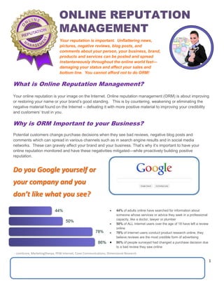 1
What is Online Reputation Management?
Your online reputation is your image on the Internet. Online reputation management (ORM) is about improving
or restoring your name or your brand’s good standing. This is by countering, weakening or eliminating the
negative material found on the Internet – defeating it with more positive material to improving your credibility
and customers’ trust in you.
Why is ORM Important to your Business?
Potential customers change purchase decisions when they see bad reviews, negative blog posts and
comments which can spread in various channels such as in search engine results and in social media
networks. These can gravely affect your brand and your business. That’s why it’s important to have your
online reputation monitored and have these negativities mitigated—while proactively building positive
reputation.
Do you Google yourself or
your company and you
don’t like what you see?
Your reputation is important. Unflattering news,
pictures, negative reviews, blog posts, and
comments about your person, your business, brand,
products and services can be posted and spread
instantaneously throughout the online world fast—
damaging your status and affect your sales and
bottom line. You cannot afford not to do ORM!
 44% of adults online have searched for information about
someone whose services or advice they seek in a professional
capacity, like a doctor, lawyer or plumber
 50% of ALL Internet users over the age of 18 have left a review
online
 78% of Internet users conduct product research online; they
believe reviews are the most credible form of advertising
 86% of people surveyed had changed a purchase decision due
to a bad review they saw online
- comScore, MarketingSherpa, PEW Internet, Cone Communications, Dimensional Research
 