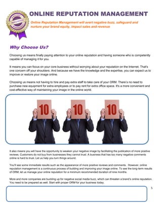 5
Why Choose Us?
Choosing us means finally paying attention to your online reputation and having someone who is competently
capable of managing it for you.
It means you can focus on your core business without worrying about your reputation on the Internet. That's
one concern off your shoulders. And because we have the knowledge and the expertise, you can expect us to
improve or restore your image online.
Choosing us means not having to hire and pay extra staff to take care of your ORM. There’s no need to
purchase new equipment for extra employees or to pay rent for extra office space. It's a more convenient and
cost-effective way of maintaining your image in the online world.
It also means you will have the opportunity to weaken your negative image by facilitating the publication of more positive
reviews. Customers do not buy from businesses they cannot trust. A business that has too many negative comments
online is hard to trust. Let us help you turn things around.
You'll see some immediate results such as the appearance of more positive reviews and comments. However, online
reputation management is a continuous process of building and improving your image online. To see the long-term results
of ORM, let us manage your online reputation for a minimum recommended duration of nine months.
More and more companies are buckling up for negative social media buzz, which can threaten a brand’s online reputation.
You need to be prepared as well. Start with proper ORM for your business today.
Online Reputation Management will avert negative buzz, safeguard and
nurture your brand equity, impact sales and revenue
 