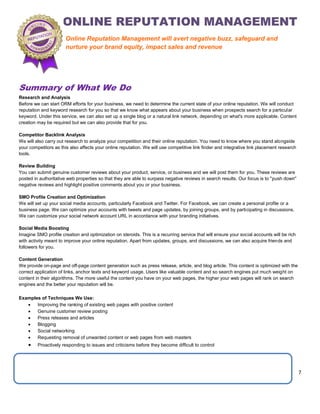7
Summary of What We Do
Research and Analysis
Before we can start ORM efforts for your business, we need to determine the current state of your online reputation. We will conduct
reputation and keyword research for you so that we know what appears about your business when prospects search for a particular
keyword. Under this service, we can also set up a single blog or a natural link network, depending on what's more applicable. Content
creation may be required but we can also provide that for you.
Competitor Backlink Analysis
We will also carry out research to analyze your competition and their online reputation. You need to know where you stand alongside
your competitors as this also affects your online reputation. We will use competitive link finder and integrative link placement research
tools.
Review Building
You can submit genuine customer reviews about your product, service, or business and we will post them for you. These reviews are
posted in authoritative web properties so that they are able to surpass negative reviews in search results. Our focus is to "push down"
negative reviews and highlight positive comments about you or your business.
SMO Profile Creation and Optimization
We will set up your social media accounts, particularly Facebook and Twitter. For Facebook, we can create a personal profile or a
business page. We can optimize your accounts with tweets and page updates, by joining groups, and by participating in discussions.
We can customize your social network account URL in accordance with your branding initiatives.
Social Media Boosting
Imagine SMO profile creation and optimization on steroids. This is a recurring service that will ensure your social accounts will be rich
with activity meant to improve your online reputation. Apart from updates, groups, and discussions, we can also acquire friends and
followers for you.
Content Generation
We provide on-page and off-page content generation such as press release, article, and blog article. This content is optimized with the
correct application of links, anchor texts and keyword usage. Users like valuable content and so search engines put much weight on
content in their algorithms. The more useful the content you have on your web pages, the higher your web pages will rank on search
engines and the better your reputation will be.
Examples of Techniques We Use:
 Improving the ranking of existing web pages with positive content
 Genuine customer review posting
 Press releases and articles
 Blogging
 Social networking
 Requesting removal of unwanted content or web pages from web masters
 Proactively responding to issues and criticisms before they become difficult to control
Online Reputation Management will avert negative buzz, safeguard and
nurture your brand equity, impact sales and revenue
 
