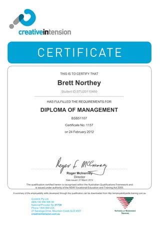 THIS IS TO CERTIFY THAT
Brett Northey
Student ID:STU20110460
HAS FULFILLED THE REQUIREMENTS FOR
DIPLOMA OF MANAGEMENT
BSB51107
Certificate No: 1157
on 24 February 2012
The qualification certified herein is recognised within the Australian Qualifications Framework and
is issued under authority of the NSW Vocational Education and Training Act 2005.
Roger McInerney
Director
Date issued: 21 March 2012
A summary of the employability skills developed through this qualification can be downloaded from http://employabilityskills.training.com.au
Corelink Pty Ltd
ABN 190 996 996 99
National Provider No 31739
Phone 1800 880 224
27 Saratoga Drive, Mountain Creek QLD 4557
creativeintension.com.au
 