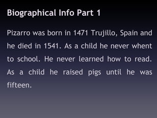 Biographical Info Part 1

Pizarro was born in 1471 Trujillo, Spain and
he died in 1541. As a child he never whent
to school. He never learned how to read.
As a child he raised pigs until he was
fifteen.
 