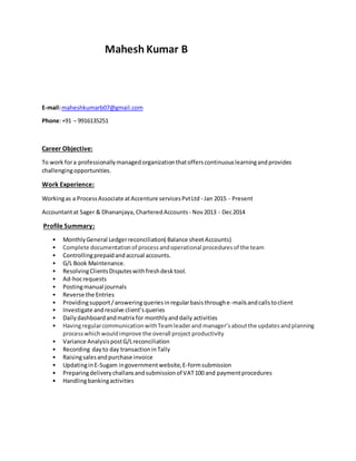 Mahesh Kumar B
E-mail:maheshkumarb07@gmail.com
Phone:+91 – 9916135251
Career Objective:
To work fora professionallymanagedorganizationthatofferscontinuouslearningandprovides
challengingopportunities.
Work Experience:
Workingas a ProcessAssociate atAccenture servicesPvtLtd - Jan 2015 - Present
Accountantat Sager & Dhananjaya, CharteredAccounts - Nov2013 - Dec2014
Profile Summary:
• MonthlyGeneral Ledgerreconciliation( Balance sheetAccounts)
• Complete documentationof processandoperational proceduresof the team
• Controllingprepaidandaccrual accounts.
• G/L Book Maintenance.
• ResolvingClientsDisputeswithfreshdesktool.
• Ad-hocrequests
• Postingmanual journals
• Reverse the Entries
• Providingsupport/answeringqueriesinregularbasisthroughe-mailsandcallstoclient
• Investigate andresolve client’squeries
• Dailydashboardandmatrix for monthlyanddaily activities
• HavingregularcommunicationwithTeamleaderand manager’saboutthe updatesandplanning
processwhichwouldimprove the overall project productivity
• Variance AnalysispostG/Lreconciliation
• Recording dayto day transactioninTally
• Raisingsalesandpurchase invoice
• UpdatinginE-Sugam ingovernment website,E-formsubmission
• Preparingdeliverychallansandsubmissionof VAT100 and paymentprocedures
• Handlingbankingactivities
 