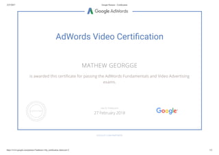 2/27/2017 Google Partners - Certiﬁcation
https://www.google.com/partners/?authuser=1#p_certiﬁcation_html;cert=2 1/2
AdWords Video Certi cation
MATHEW GEORGGE
is awarded this certi cate for passing the AdWords Fundamentals and Video Advertising
exams.
GOOGLE.COM/PARTNERS
VALID THROUGH
27 February 2018
 