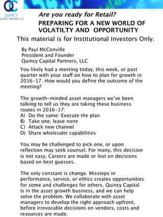 By Paul McConville  
President and Founder  
Quincy Capital Partners, LLC 
 
Are you ready for Retail?
PREPARING FOR A NEW WORLD OF
VOLATILTY AND OPPORTUNITY
This material is for Institutional Investors Only.
You likely had a meeting today, this week, or past
quarter with your staff on how to plan for growth in
2016-17. How would you deﬁne the outcome of the
meeting?
The growth-minded asset managers we’ve been
talking to tell us they are taking these business
routes in 2016-17:
A)  Do the same: Execute the plan
B)  Take one; leave none
C)  Attack new channel
D)  Share wholesaler capabilities
You may be challenged to pick one, or upon
reﬂection may seek counsel. For many, this decision
is not easy. Careers are made or lost on decisions
based on best guesses.
The only constant is change. Missteps in
performance, service, or ethics creates opportunities
for some and challenges for others. Quincy Capital
is in the asset growth business, and we can help
solve the problem. We collaborate with asset
managers to develop the right approach upfront,
before irrevocable decisions on vendors, costs and
resources are made.
 