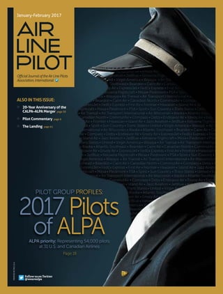 ALSO IN THIS ISSUE:
» 	 20-Year Anniversary of the
CALPA–ALPA Merger page 50
» 	 Pilot Commentary page 6
» 	 The Landing page 61
Air
Line
PilOt
January-February 2017
Follow us on Twitter
@wearealpa
PRINTEDINTHEU.S.A.
PILOT GROUP PROFILES:
2017 Pilots
of ALPAALPA priority: Representing 54,000 pilots
at 31 U.S. and Canadian Airlines
Page 18
OfficialJournaloftheAirLinePilots
Association,International
 
