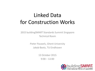 Linked Data
for Construction Works
2015 buildingSMART Standards Summit Singapore
Technical Room
Pieter Pauwels, Ghent University
Jakob Beetz, TU Eindhoven
13 October 2015
9:00 – 13:00
 
