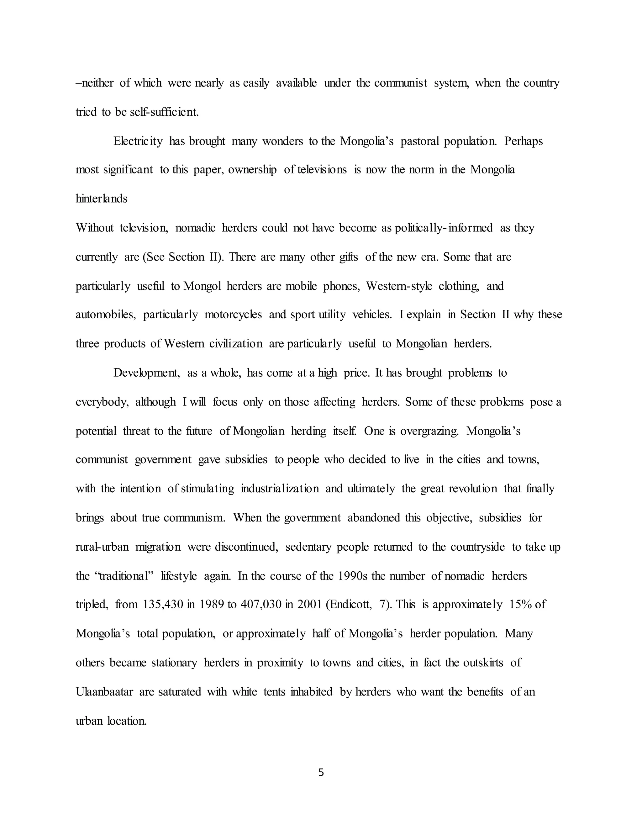 5
–neither of which were nearly as easily available under the communist system, when the country
tried to be self-sufficient.
Electricity has brought many wonders to the Mongolia’s pastoral population. Perhaps
most significant to this paper, ownership of televisions is now the norm in the Mongolia
hinterlands
Without television, nomadic herders could not have become as politically-informed as they
currently are (See Section II). There are many other gifts of the new era. Some that are
particularly useful to Mongol herders are mobile phones, Western-style clothing, and
automobiles, particularly motorcycles and sport utility vehicles. I explain in Section II why these
three products of Western civilization are particularly useful to Mongolian herders.
Development, as a whole, has come at a high price. It has brought problems to
everybody, although I will focus only on those affecting herders. Some of these problems pose a
potential threat to the future of Mongolian herding itself. One is overgrazing. Mongolia’s
communist government gave subsidies to people who decided to live in the cities and towns,
with the intention of stimulating industrialization and ultimately the great revolution that finally
brings about true communism. When the government abandoned this objective, subsidies for
rural-urban migration were discontinued, sedentary people returned to the countryside to take up
the “traditional” lifestyle again. In the course of the 1990s the number of nomadic herders
tripled, from 135,430 in 1989 to 407,030 in 2001 (Endicott, 7). This is approximately 15% of
Mongolia’s total population, or approximately half of Mongolia’s herder population. Many
others became stationary herders in proximity to towns and cities, in fact the outskirts of
Ulaanbaatar are saturated with white tents inhabited by herders who want the benefits of an
urban location.
 