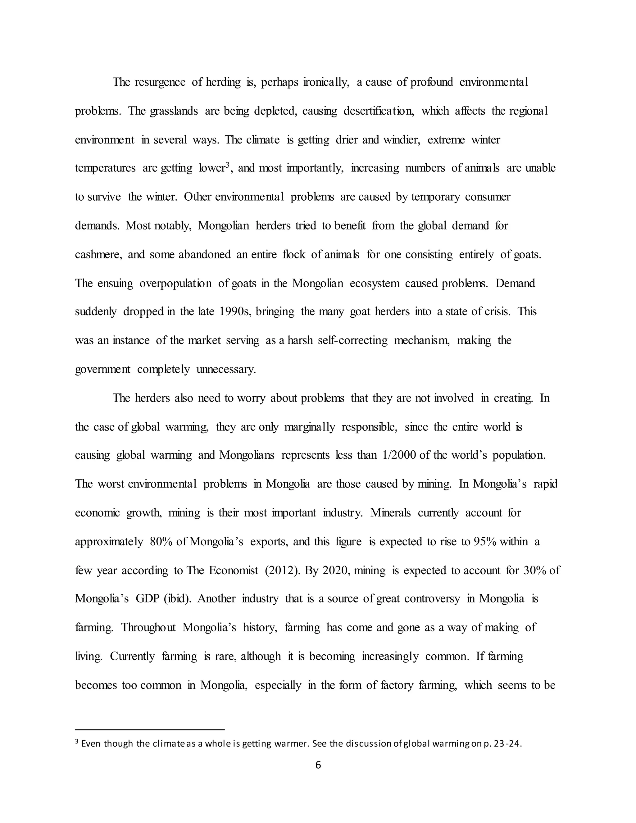 6
The resurgence of herding is, perhaps ironically, a cause of profound environmental
problems. The grasslands are being depleted, causing desertification, which affects the regional
environment in several ways. The climate is getting drier and windier, extreme winter
temperatures are getting lower3, and most importantly, increasing numbers of animals are unable
to survive the winter. Other environmental problems are caused by temporary consumer
demands. Most notably, Mongolian herders tried to benefit from the global demand for
cashmere, and some abandoned an entire flock of animals for one consisting entirely of goats.
The ensuing overpopulation of goats in the Mongolian ecosystem caused problems. Demand
suddenly dropped in the late 1990s, bringing the many goat herders into a state of crisis. This
was an instance of the market serving as a harsh self-correcting mechanism, making the
government completely unnecessary.
The herders also need to worry about problems that they are not involved in creating. In
the case of global warming, they are only marginally responsible, since the entire world is
causing global warming and Mongolians represents less than 1/2000 of the world’s population.
The worst environmental problems in Mongolia are those caused by mining. In Mongolia’s rapid
economic growth, mining is their most important industry. Minerals currently account for
approximately 80% of Mongolia’s exports, and this figure is expected to rise to 95% within a
few year according to The Economist (2012). By 2020, mining is expected to account for 30% of
Mongolia’s GDP (ibid). Another industry that is a source of great controversy in Mongolia is
farming. Throughout Mongolia’s history, farming has come and gone as a way of making of
living. Currently farming is rare, although it is becoming increasingly common. If farming
becomes too common in Mongolia, especially in the form of factory farming, which seems to be
3 Even though the climateas a whole is getting warmer. See the discussion of global warmingon p. 23-24.
 