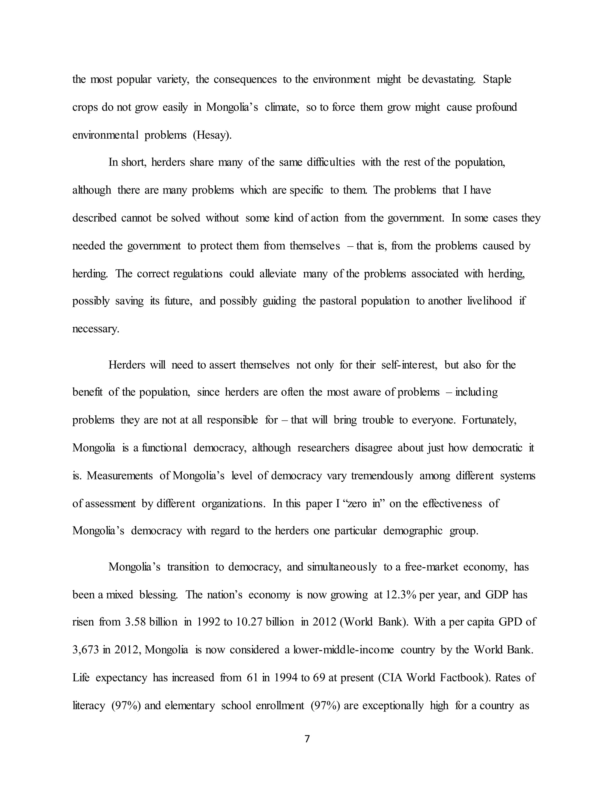 7
the most popular variety, the consequences to the environment might be devastating. Staple
crops do not grow easily in Mongolia’s climate, so to force them grow might cause profound
environmental problems (Hesay).
In short, herders share many of the same difficulties with the rest of the population,
although there are many problems which are specific to them. The problems that I have
described cannot be solved without some kind of action from the government. In some cases they
needed the government to protect them from themselves – that is, from the problems caused by
herding. The correct regulations could alleviate many of the problems associated with herding,
possibly saving its future, and possibly guiding the pastoral population to another livelihood if
necessary.
Herders will need to assert themselves not only for their self-interest, but also for the
benefit of the population, since herders are often the most aware of problems – including
problems they are not at all responsible for – that will bring trouble to everyone. Fortunately,
Mongolia is a functional democracy, although researchers disagree about just how democratic it
is. Measurements of Mongolia’s level of democracy vary tremendously among different systems
of assessment by different organizations. In this paper I “zero in” on the effectiveness of
Mongolia’s democracy with regard to the herders one particular demographic group.
Mongolia’s transition to democracy, and simultaneously to a free-market economy, has
been a mixed blessing. The nation’s economy is now growing at 12.3% per year, and GDP has
risen from 3.58 billion in 1992 to 10.27 billion in 2012 (World Bank). With a per capita GPD of
3,673 in 2012, Mongolia is now considered a lower-middle-income country by the World Bank.
Life expectancy has increased from 61 in 1994 to 69 at present (CIA World Factbook). Rates of
literacy (97%) and elementary school enrollment (97%) are exceptionally high for a country as
 