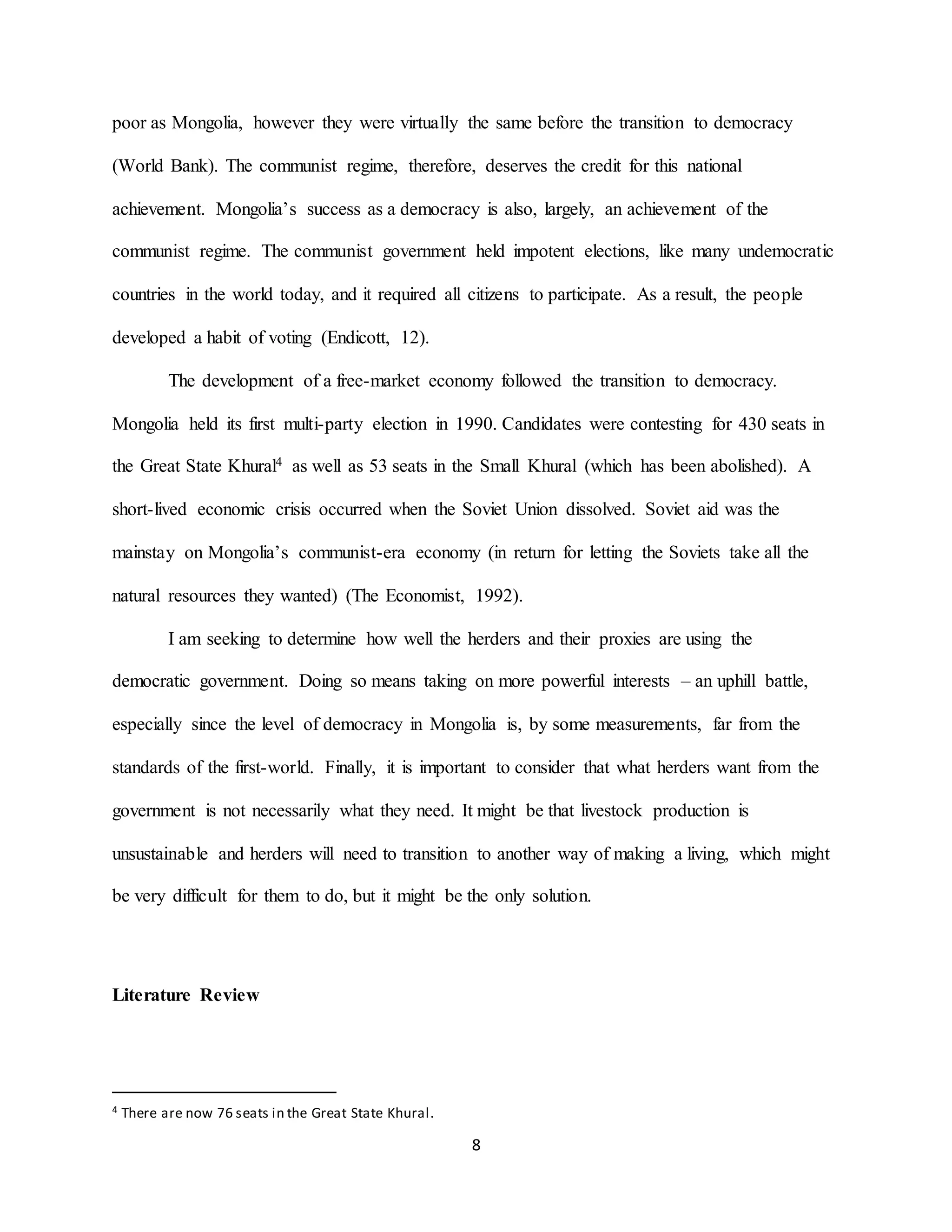 8
poor as Mongolia, however they were virtually the same before the transition to democracy
(World Bank). The communist regime, therefore, deserves the credit for this national
achievement. Mongolia’s success as a democracy is also, largely, an achievement of the
communist regime. The communist government held impotent elections, like many undemocratic
countries in the world today, and it required all citizens to participate. As a result, the people
developed a habit of voting (Endicott, 12).
The development of a free-market economy followed the transition to democracy.
Mongolia held its first multi-party election in 1990. Candidates were contesting for 430 seats in
the Great State Khural4 as well as 53 seats in the Small Khural (which has been abolished). A
short-lived economic crisis occurred when the Soviet Union dissolved. Soviet aid was the
mainstay on Mongolia’s communist-era economy (in return for letting the Soviets take all the
natural resources they wanted) (The Economist, 1992).
I am seeking to determine how well the herders and their proxies are using the
democratic government. Doing so means taking on more powerful interests – an uphill battle,
especially since the level of democracy in Mongolia is, by some measurements, far from the
standards of the first-world. Finally, it is important to consider that what herders want from the
government is not necessarily what they need. It might be that livestock production is
unsustainable and herders will need to transition to another way of making a living, which might
be very difficult for them to do, but it might be the only solution.
Literature Review
4 There are now 76 seats in the Great State Khural.
 