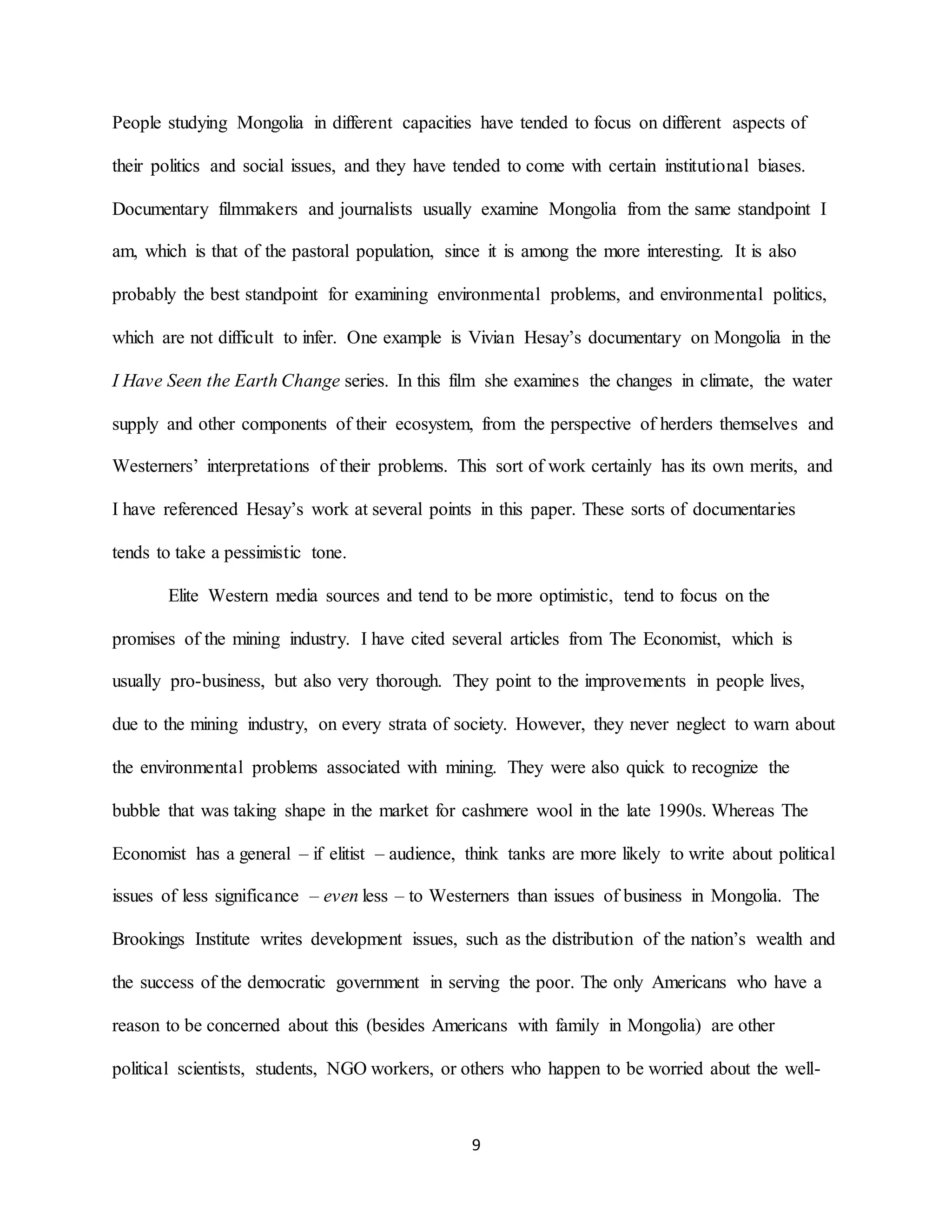 9
People studying Mongolia in different capacities have tended to focus on different aspects of
their politics and social issues, and they have tended to come with certain institutional biases.
Documentary filmmakers and journalists usually examine Mongolia from the same standpoint I
am, which is that of the pastoral population, since it is among the more interesting. It is also
probably the best standpoint for examining environmental problems, and environmental politics,
which are not difficult to infer. One example is Vivian Hesay’s documentary on Mongolia in the
I Have Seen the Earth Change series. In this film she examines the changes in climate, the water
supply and other components of their ecosystem, from the perspective of herders themselves and
Westerners’ interpretations of their problems. This sort of work certainly has its own merits, and
I have referenced Hesay’s work at several points in this paper. These sorts of documentaries
tends to take a pessimistic tone.
Elite Western media sources and tend to be more optimistic, tend to focus on the
promises of the mining industry. I have cited several articles from The Economist, which is
usually pro-business, but also very thorough. They point to the improvements in people lives,
due to the mining industry, on every strata of society. However, they never neglect to warn about
the environmental problems associated with mining. They were also quick to recognize the
bubble that was taking shape in the market for cashmere wool in the late 1990s. Whereas The
Economist has a general – if elitist – audience, think tanks are more likely to write about political
issues of less significance – even less – to Westerners than issues of business in Mongolia. The
Brookings Institute writes development issues, such as the distribution of the nation’s wealth and
the success of the democratic government in serving the poor. The only Americans who have a
reason to be concerned about this (besides Americans with family in Mongolia) are other
political scientists, students, NGO workers, or others who happen to be worried about the well-
 