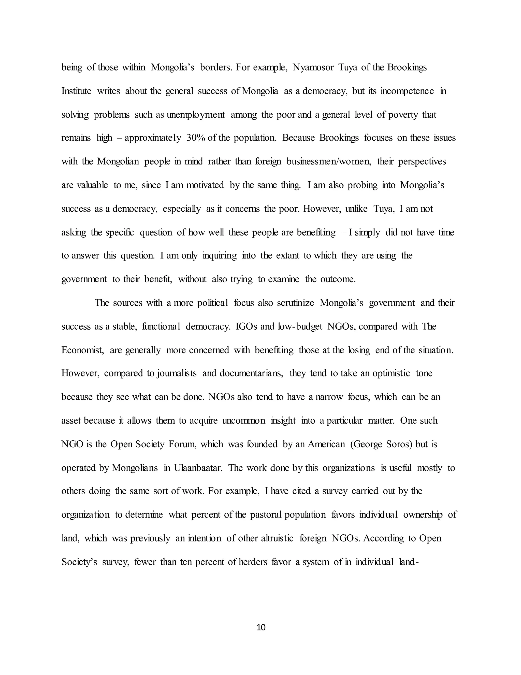 10
being of those within Mongolia’s borders. For example, Nyamosor Tuya of the Brookings
Institute writes about the general success of Mongolia as a democracy, but its incompetence in
solving problems such as unemployment among the poor and a general level of poverty that
remains high – approximately 30% of the population. Because Brookings focuses on these issues
with the Mongolian people in mind rather than foreign businessmen/women, their perspectives
are valuable to me, since I am motivated by the same thing. I am also probing into Mongolia’s
success as a democracy, especially as it concerns the poor. However, unlike Tuya, I am not
asking the specific question of how well these people are benefiting – I simply did not have time
to answer this question. I am only inquiring into the extant to which they are using the
government to their benefit, without also trying to examine the outcome.
The sources with a more political focus also scrutinize Mongolia’s government and their
success as a stable, functional democracy. IGOs and low-budget NGOs, compared with The
Economist, are generally more concerned with benefiting those at the losing end of the situation.
However, compared to journalists and documentarians, they tend to take an optimistic tone
because they see what can be done. NGOs also tend to have a narrow focus, which can be an
asset because it allows them to acquire uncommon insight into a particular matter. One such
NGO is the Open Society Forum, which was founded by an American (George Soros) but is
operated by Mongolians in Ulaanbaatar. The work done by this organizations is useful mostly to
others doing the same sort of work. For example, I have cited a survey carried out by the
organization to determine what percent of the pastoral population favors individual ownership of
land, which was previously an intention of other altruistic foreign NGOs. According to Open
Society’s survey, fewer than ten percent of herders favor a system of in individual land-
 
