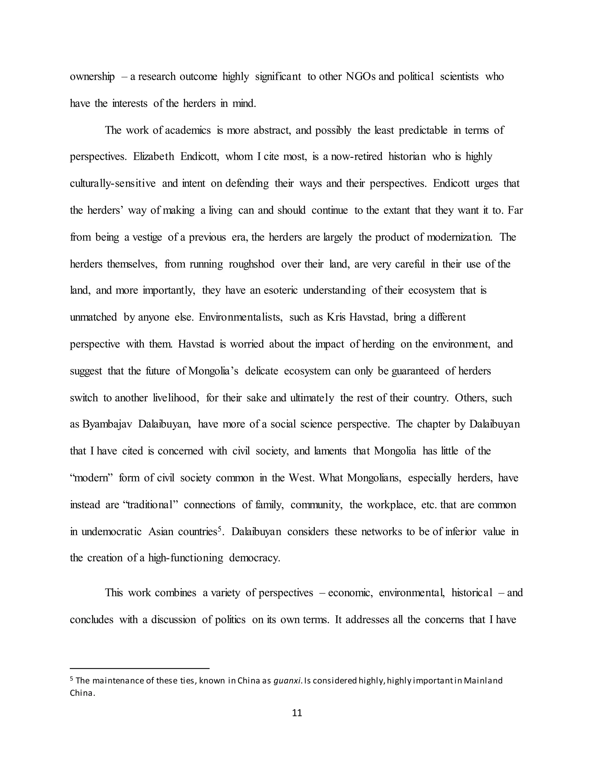 11
ownership – a research outcome highly significant to other NGOs and political scientists who
have the interests of the herders in mind.
The work of academics is more abstract, and possibly the least predictable in terms of
perspectives. Elizabeth Endicott, whom I cite most, is a now-retired historian who is highly
culturally-sensitive and intent on defending their ways and their perspectives. Endicott urges that
the herders’ way of making a living can and should continue to the extant that they want it to. Far
from being a vestige of a previous era, the herders are largely the product of modernization. The
herders themselves, from running roughshod over their land, are very careful in their use of the
land, and more importantly, they have an esoteric understanding of their ecosystem that is
unmatched by anyone else. Environmentalists, such as Kris Havstad, bring a different
perspective with them. Havstad is worried about the impact of herding on the environment, and
suggest that the future of Mongolia’s delicate ecosystem can only be guaranteed of herders
switch to another livelihood, for their sake and ultimately the rest of their country. Others, such
as Byambajav Dalaibuyan, have more of a social science perspective. The chapter by Dalaibuyan
that I have cited is concerned with civil society, and laments that Mongolia has little of the
“modern” form of civil society common in the West. What Mongolians, especially herders, have
instead are “traditional” connections of family, community, the workplace, etc. that are common
in undemocratic Asian countries5. Dalaibuyan considers these networks to be of inferior value in
the creation of a high-functioning democracy.
This work combines a variety of perspectives – economic, environmental, historical – and
concludes with a discussion of politics on its own terms. It addresses all the concerns that I have
5 The maintenance of these ties, known in China as guanxi.Is considered highly,highly importantin Mainland
China.
 
