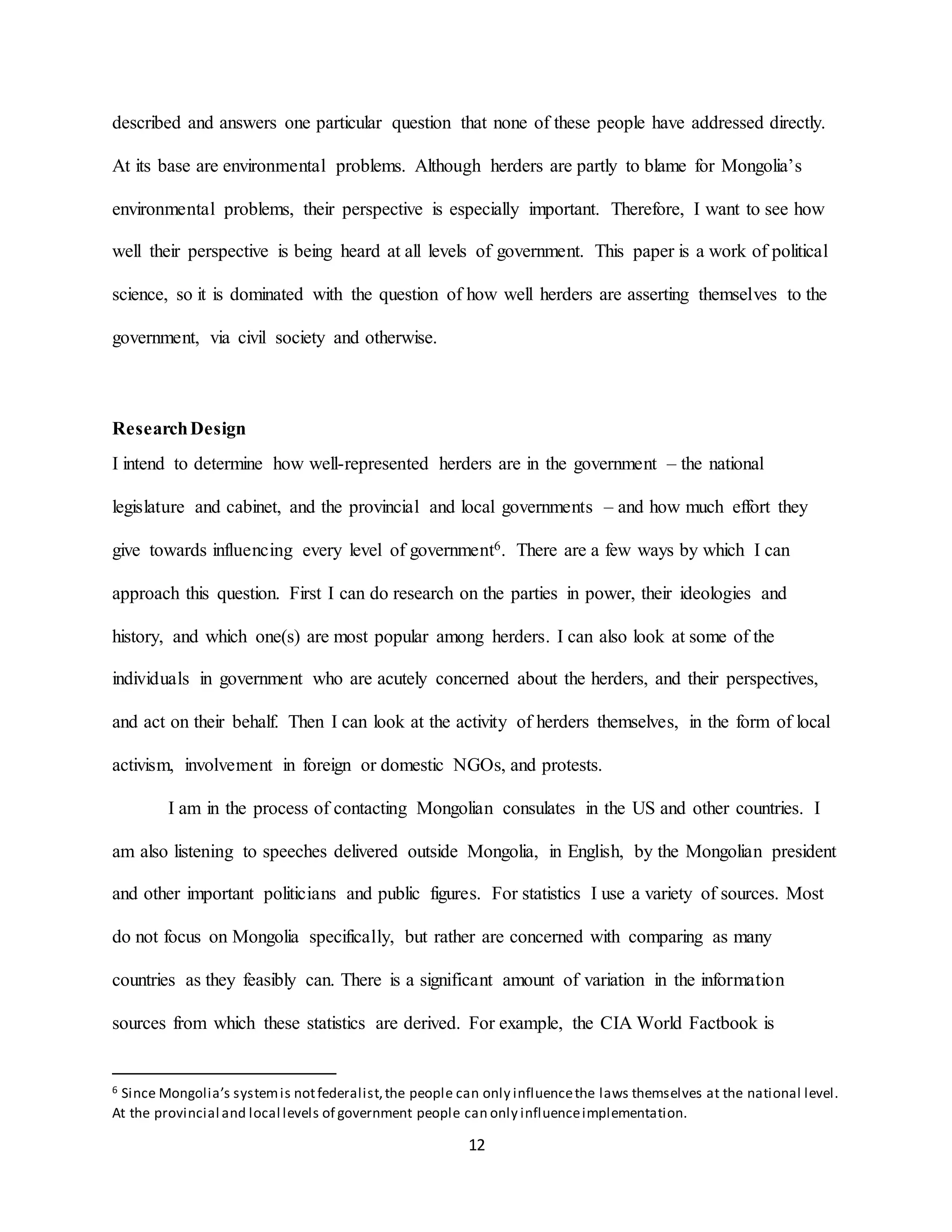 12
described and answers one particular question that none of these people have addressed directly.
At its base are environmental problems. Although herders are partly to blame for Mongolia’s
environmental problems, their perspective is especially important. Therefore, I want to see how
well their perspective is being heard at all levels of government. This paper is a work of political
science, so it is dominated with the question of how well herders are asserting themselves to the
government, via civil society and otherwise.
ResearchDesign
I intend to determine how well-represented herders are in the government – the national
legislature and cabinet, and the provincial and local governments – and how much effort they
give towards influencing every level of government6. There are a few ways by which I can
approach this question. First I can do research on the parties in power, their ideologies and
history, and which one(s) are most popular among herders. I can also look at some of the
individuals in government who are acutely concerned about the herders, and their perspectives,
and act on their behalf. Then I can look at the activity of herders themselves, in the form of local
activism, involvement in foreign or domestic NGOs, and protests.
I am in the process of contacting Mongolian consulates in the US and other countries. I
am also listening to speeches delivered outside Mongolia, in English, by the Mongolian president
and other important politicians and public figures. For statistics I use a variety of sources. Most
do not focus on Mongolia specifically, but rather are concerned with comparing as many
countries as they feasibly can. There is a significant amount of variation in the information
sources from which these statistics are derived. For example, the CIA World Factbook is
6 Since Mongolia’s systemis notfederalist,the people can only influencethe laws themselves at the national level.
At the provincial and local levels of government people can only influenceimplementation.
 