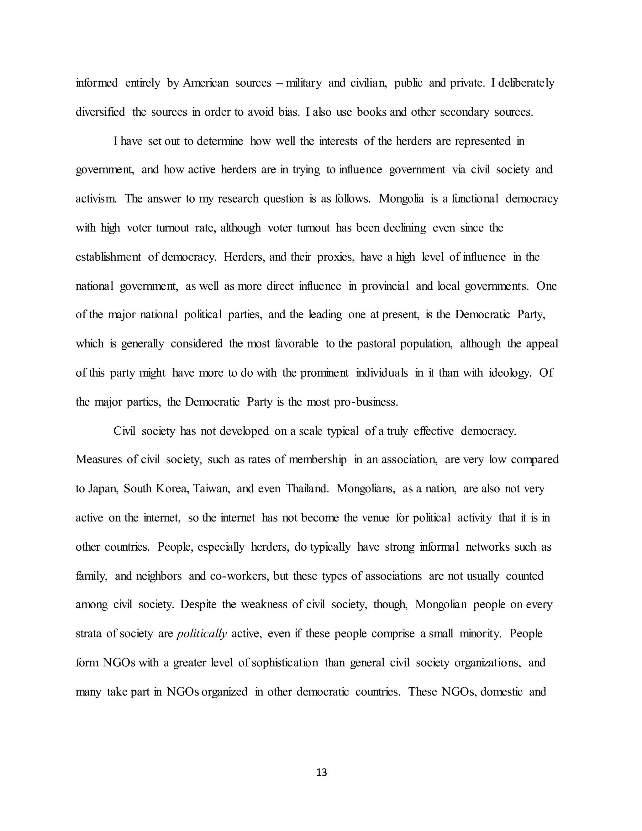 13
informed entirely by American sources – military and civilian, public and private. I deliberately
diversified the sources in order to avoid bias. I also use books and other secondary sources.
I have set out to determine how well the interests of the herders are represented in
government, and how active herders are in trying to influence government via civil society and
activism. The answer to my research question is as follows. Mongolia is a functional democracy
with high voter turnout rate, although voter turnout has been declining even since the
establishment of democracy. Herders, and their proxies, have a high level of influence in the
national government, as well as more direct influence in provincial and local governments. One
of the major national political parties, and the leading one at present, is the Democratic Party,
which is generally considered the most favorable to the pastoral population, although the appeal
of this party might have more to do with the prominent individuals in it than with ideology. Of
the major parties, the Democratic Party is the most pro-business.
Civil society has not developed on a scale typical of a truly effective democracy.
Measures of civil society, such as rates of membership in an association, are very low compared
to Japan, South Korea, Taiwan, and even Thailand. Mongolians, as a nation, are also not very
active on the internet, so the internet has not become the venue for political activity that it is in
other countries. People, especially herders, do typically have strong informal networks such as
family, and neighbors and co-workers, but these types of associations are not usually counted
among civil society. Despite the weakness of civil society, though, Mongolian people on every
strata of society are politically active, even if these people comprise a small minority. People
form NGOs with a greater level of sophistication than general civil society organizations, and
many take part in NGOs organized in other democratic countries. These NGOs, domestic and
 