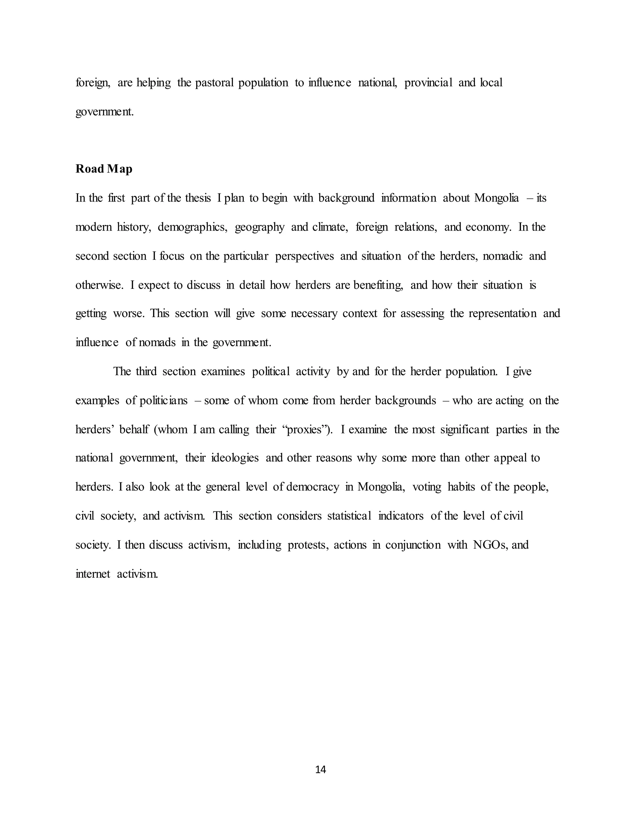 14
foreign, are helping the pastoral population to influence national, provincial and local
government.
Road Map
In the first part of the thesis I plan to begin with background information about Mongolia – its
modern history, demographics, geography and climate, foreign relations, and economy. In the
second section I focus on the particular perspectives and situation of the herders, nomadic and
otherwise. I expect to discuss in detail how herders are benefiting, and how their situation is
getting worse. This section will give some necessary context for assessing the representation and
influence of nomads in the government.
The third section examines political activity by and for the herder population. I give
examples of politicians – some of whom come from herder backgrounds – who are acting on the
herders’ behalf (whom I am calling their “proxies”). I examine the most significant parties in the
national government, their ideologies and other reasons why some more than other appeal to
herders. I also look at the general level of democracy in Mongolia, voting habits of the people,
civil society, and activism. This section considers statistical indicators of the level of civil
society. I then discuss activism, including protests, actions in conjunction with NGOs, and
internet activism.
 