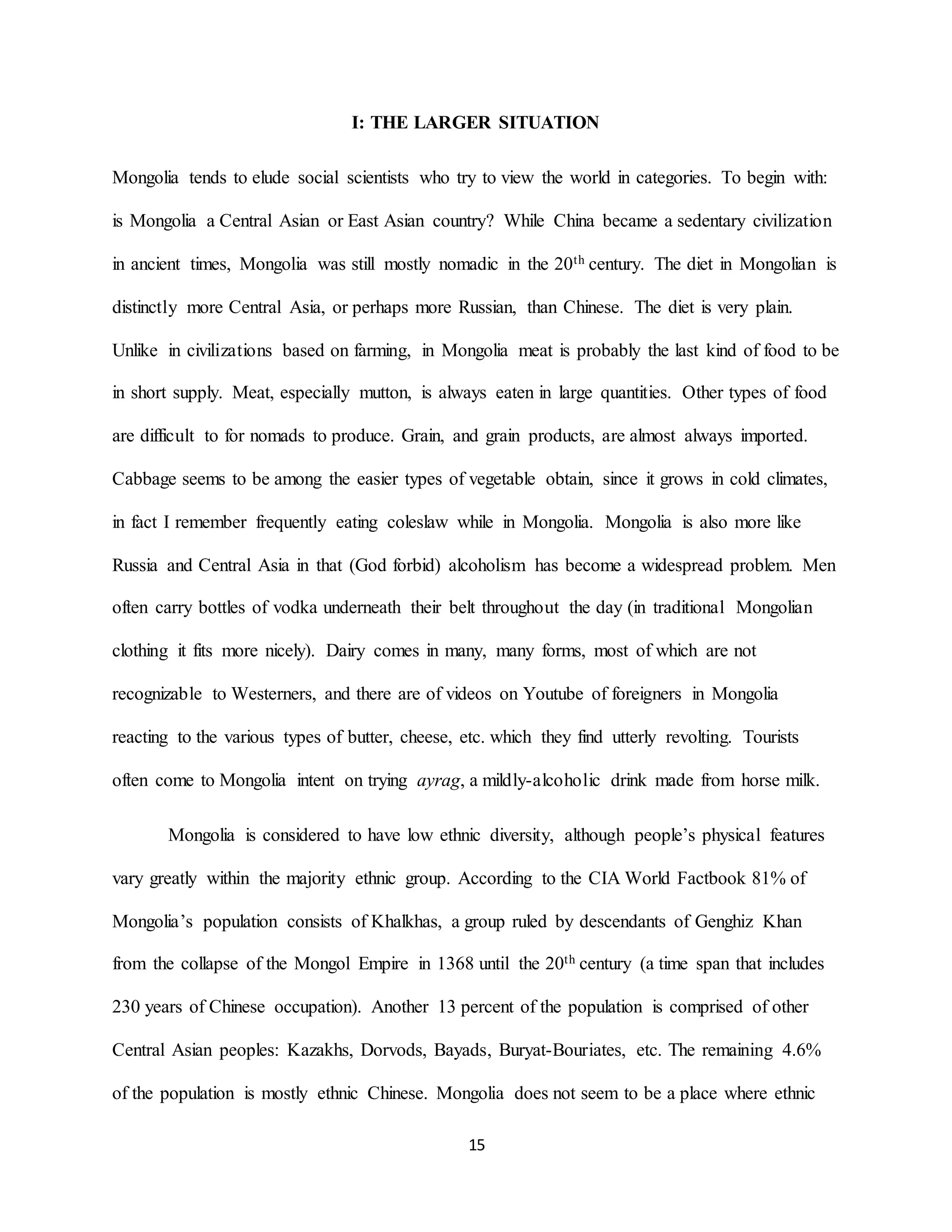 15
I: THE LARGER SITUATION
Mongolia tends to elude social scientists who try to view the world in categories. To begin with:
is Mongolia a Central Asian or East Asian country? While China became a sedentary civilization
in ancient times, Mongolia was still mostly nomadic in the 20th century. The diet in Mongolian is
distinctly more Central Asia, or perhaps more Russian, than Chinese. The diet is very plain.
Unlike in civilizations based on farming, in Mongolia meat is probably the last kind of food to be
in short supply. Meat, especially mutton, is always eaten in large quantities. Other types of food
are difficult to for nomads to produce. Grain, and grain products, are almost always imported.
Cabbage seems to be among the easier types of vegetable obtain, since it grows in cold climates,
in fact I remember frequently eating coleslaw while in Mongolia. Mongolia is also more like
Russia and Central Asia in that (God forbid) alcoholism has become a widespread problem. Men
often carry bottles of vodka underneath their belt throughout the day (in traditional Mongolian
clothing it fits more nicely). Dairy comes in many, many forms, most of which are not
recognizable to Westerners, and there are of videos on Youtube of foreigners in Mongolia
reacting to the various types of butter, cheese, etc. which they find utterly revolting. Tourists
often come to Mongolia intent on trying ayrag, a mildly-alcoholic drink made from horse milk.
Mongolia is considered to have low ethnic diversity, although people’s physical features
vary greatly within the majority ethnic group. According to the CIA World Factbook 81% of
Mongolia’s population consists of Khalkhas, a group ruled by descendants of Genghiz Khan
from the collapse of the Mongol Empire in 1368 until the 20th century (a time span that includes
230 years of Chinese occupation). Another 13 percent of the population is comprised of other
Central Asian peoples: Kazakhs, Dorvods, Bayads, Buryat-Bouriates, etc. The remaining 4.6%
of the population is mostly ethnic Chinese. Mongolia does not seem to be a place where ethnic
 