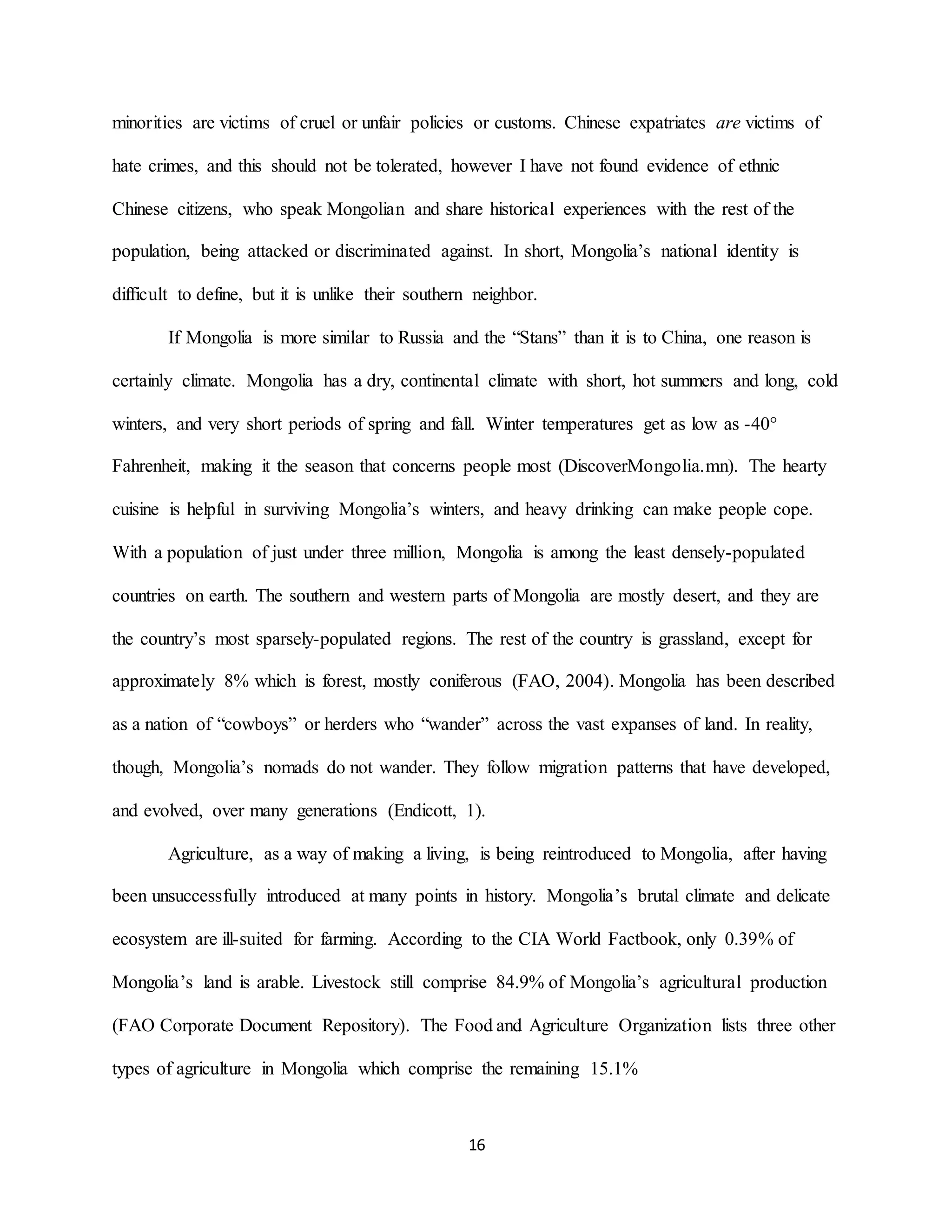 16
minorities are victims of cruel or unfair policies or customs. Chinese expatriates are victims of
hate crimes, and this should not be tolerated, however I have not found evidence of ethnic
Chinese citizens, who speak Mongolian and share historical experiences with the rest of the
population, being attacked or discriminated against. In short, Mongolia’s national identity is
difficult to define, but it is unlike their southern neighbor.
If Mongolia is more similar to Russia and the “Stans” than it is to China, one reason is
certainly climate. Mongolia has a dry, continental climate with short, hot summers and long, cold
winters, and very short periods of spring and fall. Winter temperatures get as low as -40°
Fahrenheit, making it the season that concerns people most (DiscoverMongolia.mn). The hearty
cuisine is helpful in surviving Mongolia’s winters, and heavy drinking can make people cope.
With a population of just under three million, Mongolia is among the least densely-populated
countries on earth. The southern and western parts of Mongolia are mostly desert, and they are
the country’s most sparsely-populated regions. The rest of the country is grassland, except for
approximately 8% which is forest, mostly coniferous (FAO, 2004). Mongolia has been described
as a nation of “cowboys” or herders who “wander” across the vast expanses of land. In reality,
though, Mongolia’s nomads do not wander. They follow migration patterns that have developed,
and evolved, over many generations (Endicott, 1).
Agriculture, as a way of making a living, is being reintroduced to Mongolia, after having
been unsuccessfully introduced at many points in history. Mongolia’s brutal climate and delicate
ecosystem are ill-suited for farming. According to the CIA World Factbook, only 0.39% of
Mongolia’s land is arable. Livestock still comprise 84.9% of Mongolia’s agricultural production
(FAO Corporate Document Repository). The Food and Agriculture Organization lists three other
types of agriculture in Mongolia which comprise the remaining 15.1%
 