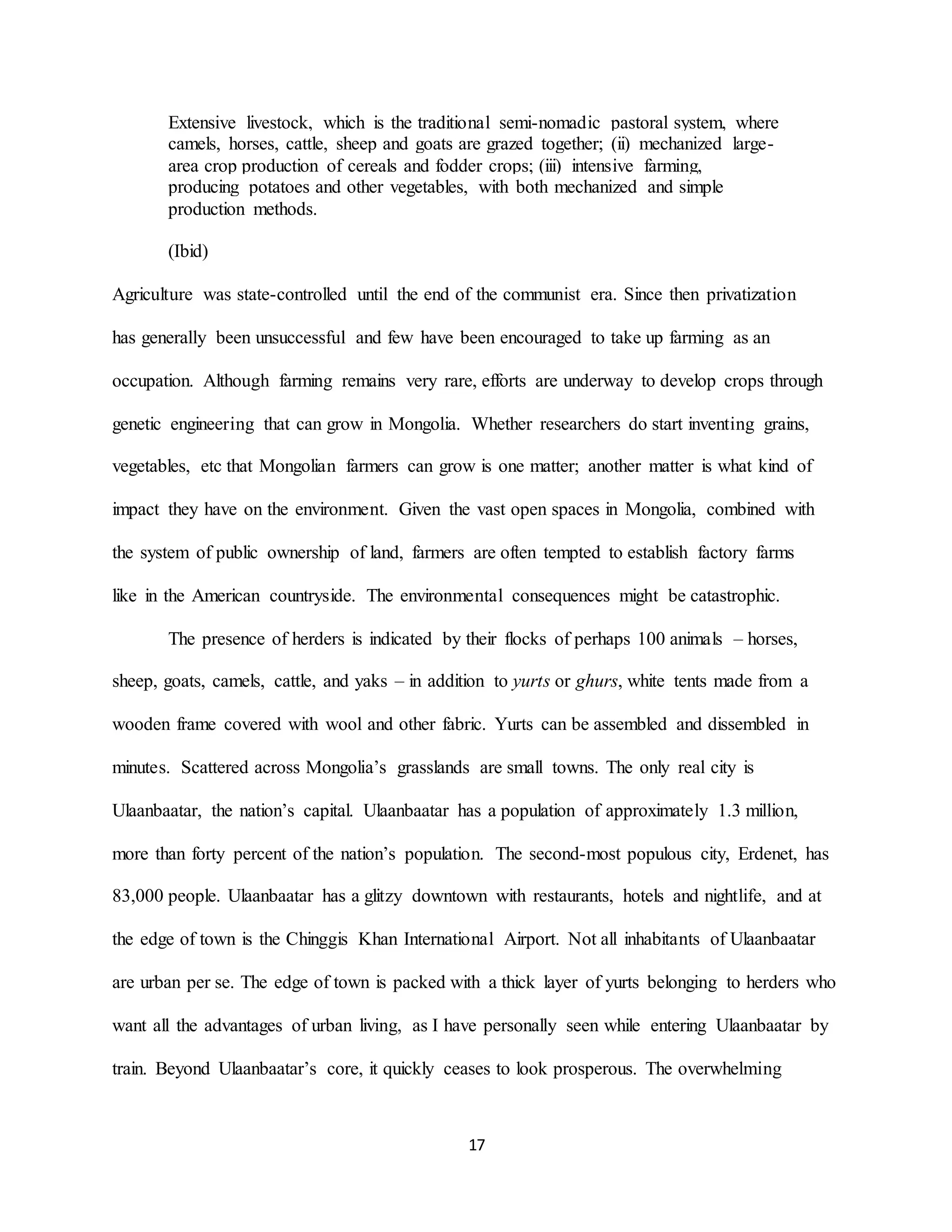 17
Extensive livestock, which is the traditional semi-nomadic pastoral system, where
camels, horses, cattle, sheep and goats are grazed together; (ii) mechanized large-
area crop production of cereals and fodder crops; (iii) intensive farming,
producing potatoes and other vegetables, with both mechanized and simple
production methods.
(Ibid)
Agriculture was state-controlled until the end of the communist era. Since then privatization
has generally been unsuccessful and few have been encouraged to take up farming as an
occupation. Although farming remains very rare, efforts are underway to develop crops through
genetic engineering that can grow in Mongolia. Whether researchers do start inventing grains,
vegetables, etc that Mongolian farmers can grow is one matter; another matter is what kind of
impact they have on the environment. Given the vast open spaces in Mongolia, combined with
the system of public ownership of land, farmers are often tempted to establish factory farms
like in the American countryside. The environmental consequences might be catastrophic.
The presence of herders is indicated by their flocks of perhaps 100 animals – horses,
sheep, goats, camels, cattle, and yaks – in addition to yurts or ghurs, white tents made from a
wooden frame covered with wool and other fabric. Yurts can be assembled and dissembled in
minutes. Scattered across Mongolia’s grasslands are small towns. The only real city is
Ulaanbaatar, the nation’s capital. Ulaanbaatar has a population of approximately 1.3 million,
more than forty percent of the nation’s population. The second-most populous city, Erdenet, has
83,000 people. Ulaanbaatar has a glitzy downtown with restaurants, hotels and nightlife, and at
the edge of town is the Chinggis Khan International Airport. Not all inhabitants of Ulaanbaatar
are urban per se. The edge of town is packed with a thick layer of yurts belonging to herders who
want all the advantages of urban living, as I have personally seen while entering Ulaanbaatar by
train. Beyond Ulaanbaatar’s core, it quickly ceases to look prosperous. The overwhelming
 