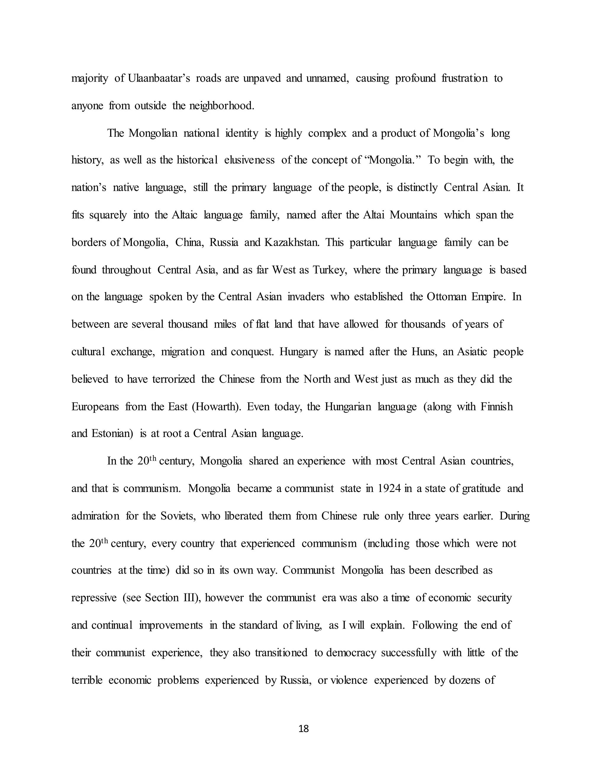 18
majority of Ulaanbaatar’s roads are unpaved and unnamed, causing profound frustration to
anyone from outside the neighborhood.
The Mongolian national identity is highly complex and a product of Mongolia’s long
history, as well as the historical elusiveness of the concept of “Mongolia.” To begin with, the
nation’s native language, still the primary language of the people, is distinctly Central Asian. It
fits squarely into the Altaic language family, named after the Altai Mountains which span the
borders of Mongolia, China, Russia and Kazakhstan. This particular language family can be
found throughout Central Asia, and as far West as Turkey, where the primary language is based
on the language spoken by the Central Asian invaders who established the Ottoman Empire. In
between are several thousand miles of flat land that have allowed for thousands of years of
cultural exchange, migration and conquest. Hungary is named after the Huns, an Asiatic people
believed to have terrorized the Chinese from the North and West just as much as they did the
Europeans from the East (Howarth). Even today, the Hungarian language (along with Finnish
and Estonian) is at root a Central Asian language.
In the 20th century, Mongolia shared an experience with most Central Asian countries,
and that is communism. Mongolia became a communist state in 1924 in a state of gratitude and
admiration for the Soviets, who liberated them from Chinese rule only three years earlier. During
the 20th century, every country that experienced communism (including those which were not
countries at the time) did so in its own way. Communist Mongolia has been described as
repressive (see Section III), however the communist era was also a time of economic security
and continual improvements in the standard of living, as I will explain. Following the end of
their communist experience, they also transitioned to democracy successfully with little of the
terrible economic problems experienced by Russia, or violence experienced by dozens of
 