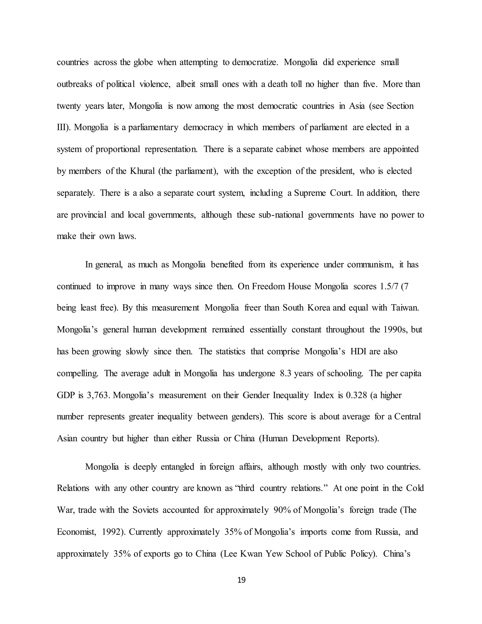 19
countries across the globe when attempting to democratize. Mongolia did experience small
outbreaks of political violence, albeit small ones with a death toll no higher than five. More than
twenty years later, Mongolia is now among the most democratic countries in Asia (see Section
III). Mongolia is a parliamentary democracy in which members of parliament are elected in a
system of proportional representation. There is a separate cabinet whose members are appointed
by members of the Khural (the parliament), with the exception of the president, who is elected
separately. There is a also a separate court system, including a Supreme Court. In addition, there
are provincial and local governments, although these sub-national governments have no power to
make their own laws.
In general, as much as Mongolia benefited from its experience under communism, it has
continued to improve in many ways since then. On Freedom House Mongolia scores 1.5/7 (7
being least free). By this measurement Mongolia freer than South Korea and equal with Taiwan.
Mongolia’s general human development remained essentially constant throughout the 1990s, but
has been growing slowly since then. The statistics that comprise Mongolia’s HDI are also
compelling. The average adult in Mongolia has undergone 8.3 years of schooling. The per capita
GDP is 3,763. Mongolia’s measurement on their Gender Inequality Index is 0.328 (a higher
number represents greater inequality between genders). This score is about average for a Central
Asian country but higher than either Russia or China (Human Development Reports).
Mongolia is deeply entangled in foreign affairs, although mostly with only two countries.
Relations with any other country are known as “third country relations.” At one point in the Cold
War, trade with the Soviets accounted for approximately 90% of Mongolia’s foreign trade (The
Economist, 1992). Currently approximately 35% of Mongolia’s imports come from Russia, and
approximately 35% of exports go to China (Lee Kwan Yew School of Public Policy). China’s
 