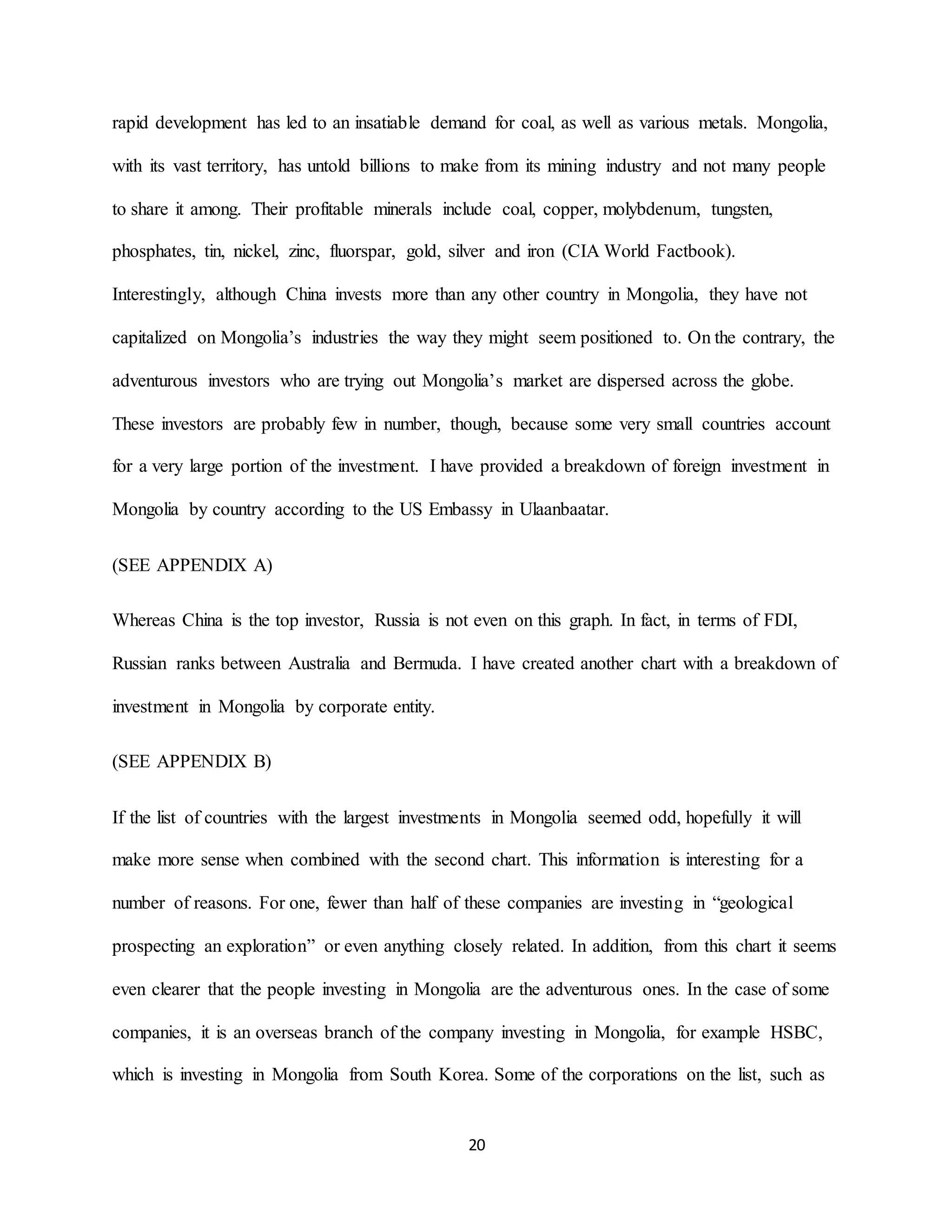 20
rapid development has led to an insatiable demand for coal, as well as various metals. Mongolia,
with its vast territory, has untold billions to make from its mining industry and not many people
to share it among. Their profitable minerals include coal, copper, molybdenum, tungsten,
phosphates, tin, nickel, zinc, fluorspar, gold, silver and iron (CIA World Factbook).
Interestingly, although China invests more than any other country in Mongolia, they have not
capitalized on Mongolia’s industries the way they might seem positioned to. On the contrary, the
adventurous investors who are trying out Mongolia’s market are dispersed across the globe.
These investors are probably few in number, though, because some very small countries account
for a very large portion of the investment. I have provided a breakdown of foreign investment in
Mongolia by country according to the US Embassy in Ulaanbaatar.
(SEE APPENDIX A)
Whereas China is the top investor, Russia is not even on this graph. In fact, in terms of FDI,
Russian ranks between Australia and Bermuda. I have created another chart with a breakdown of
investment in Mongolia by corporate entity.
(SEE APPENDIX B)
If the list of countries with the largest investments in Mongolia seemed odd, hopefully it will
make more sense when combined with the second chart. This information is interesting for a
number of reasons. For one, fewer than half of these companies are investing in “geological
prospecting an exploration” or even anything closely related. In addition, from this chart it seems
even clearer that the people investing in Mongolia are the adventurous ones. In the case of some
companies, it is an overseas branch of the company investing in Mongolia, for example HSBC,
which is investing in Mongolia from South Korea. Some of the corporations on the list, such as
 