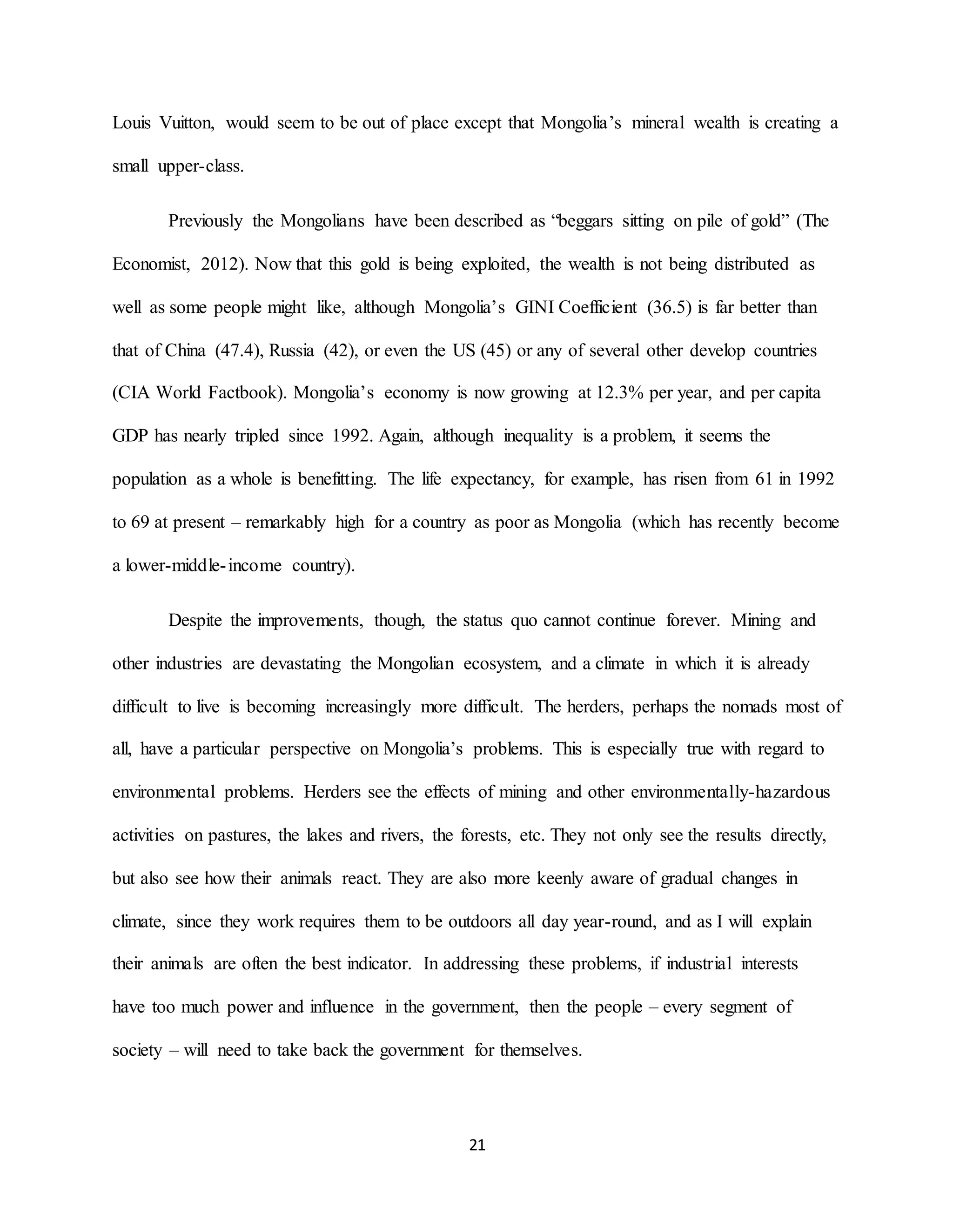 21
Louis Vuitton, would seem to be out of place except that Mongolia’s mineral wealth is creating a
small upper-class.
Previously the Mongolians have been described as “beggars sitting on pile of gold” (The
Economist, 2012). Now that this gold is being exploited, the wealth is not being distributed as
well as some people might like, although Mongolia’s GINI Coefficient (36.5) is far better than
that of China (47.4), Russia (42), or even the US (45) or any of several other develop countries
(CIA World Factbook). Mongolia’s economy is now growing at 12.3% per year, and per capita
GDP has nearly tripled since 1992. Again, although inequality is a problem, it seems the
population as a whole is benefitting. The life expectancy, for example, has risen from 61 in 1992
to 69 at present – remarkably high for a country as poor as Mongolia (which has recently become
a lower-middle-income country).
Despite the improvements, though, the status quo cannot continue forever. Mining and
other industries are devastating the Mongolian ecosystem, and a climate in which it is already
difficult to live is becoming increasingly more difficult. The herders, perhaps the nomads most of
all, have a particular perspective on Mongolia’s problems. This is especially true with regard to
environmental problems. Herders see the effects of mining and other environmentally-hazardous
activities on pastures, the lakes and rivers, the forests, etc. They not only see the results directly,
but also see how their animals react. They are also more keenly aware of gradual changes in
climate, since they work requires them to be outdoors all day year-round, and as I will explain
their animals are often the best indicator. In addressing these problems, if industrial interests
have too much power and influence in the government, then the people – every segment of
society – will need to take back the government for themselves.
 