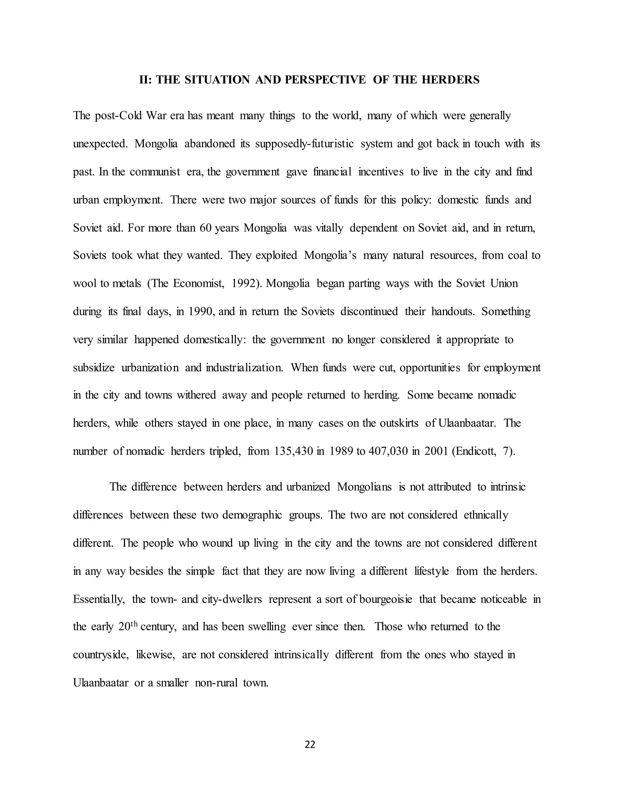 22
II: THE SITUATION AND PERSPECTIVE OF THE HERDERS
The post-Cold War era has meant many things to the world, many of which were generally
unexpected. Mongolia abandoned its supposedly-futuristic system and got back in touch with its
past. In the communist era, the government gave financial incentives to live in the city and find
urban employment. There were two major sources of funds for this policy: domestic funds and
Soviet aid. For more than 60 years Mongolia was vitally dependent on Soviet aid, and in return,
Soviets took what they wanted. They exploited Mongolia’s many natural resources, from coal to
wool to metals (The Economist, 1992). Mongolia began parting ways with the Soviet Union
during its final days, in 1990, and in return the Soviets discontinued their handouts. Something
very similar happened domestically: the government no longer considered it appropriate to
subsidize urbanization and industrialization. When funds were cut, opportunities for employment
in the city and towns withered away and people returned to herding. Some became nomadic
herders, while others stayed in one place, in many cases on the outskirts of Ulaanbaatar. The
number of nomadic herders tripled, from 135,430 in 1989 to 407,030 in 2001 (Endicott, 7).
The difference between herders and urbanized Mongolians is not attributed to intrinsic
differences between these two demographic groups. The two are not considered ethnically
different. The people who wound up living in the city and the towns are not considered different
in any way besides the simple fact that they are now living a different lifestyle from the herders.
Essentially, the town- and city-dwellers represent a sort of bourgeoisie that became noticeable in
the early 20th century, and has been swelling ever since then. Those who returned to the
countryside, likewise, are not considered intrinsically different from the ones who stayed in
Ulaanbaatar or a smaller non-rural town.
 
