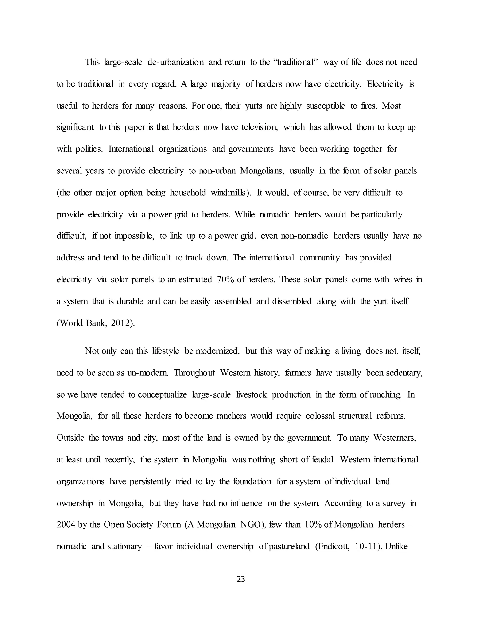 23
This large-scale de-urbanization and return to the “traditional” way of life does not need
to be traditional in every regard. A large majority of herders now have electricity. Electricity is
useful to herders for many reasons. For one, their yurts are highly susceptible to fires. Most
significant to this paper is that herders now have television, which has allowed them to keep up
with politics. International organizations and governments have been working together for
several years to provide electricity to non-urban Mongolians, usually in the form of solar panels
(the other major option being household windmills). It would, of course, be very difficult to
provide electricity via a power grid to herders. While nomadic herders would be particularly
difficult, if not impossible, to link up to a power grid, even non-nomadic herders usually have no
address and tend to be difficult to track down. The international community has provided
electricity via solar panels to an estimated 70% of herders. These solar panels come with wires in
a system that is durable and can be easily assembled and dissembled along with the yurt itself
(World Bank, 2012).
Not only can this lifestyle be modernized, but this way of making a living does not, itself,
need to be seen as un-modern. Throughout Western history, farmers have usually been sedentary,
so we have tended to conceptualize large-scale livestock production in the form of ranching. In
Mongolia, for all these herders to become ranchers would require colossal structural reforms.
Outside the towns and city, most of the land is owned by the government. To many Westerners,
at least until recently, the system in Mongolia was nothing short of feudal. Western international
organizations have persistently tried to lay the foundation for a system of individual land
ownership in Mongolia, but they have had no influence on the system. According to a survey in
2004 by the Open Society Forum (A Mongolian NGO), few than 10% of Mongolian herders –
nomadic and stationary – favor individual ownership of pastureland (Endicott, 10-11). Unlike
 