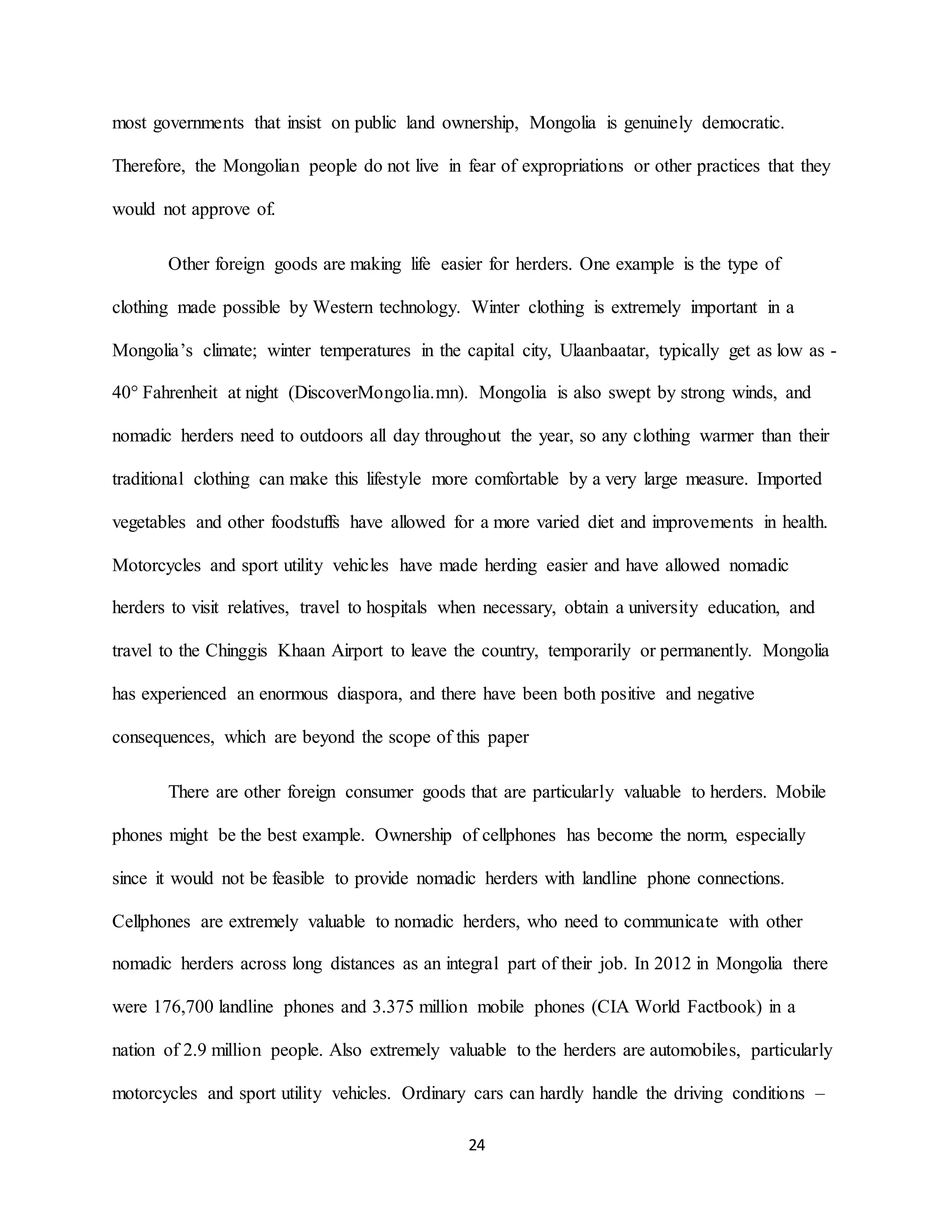 24
most governments that insist on public land ownership, Mongolia is genuinely democratic.
Therefore, the Mongolian people do not live in fear of expropriations or other practices that they
would not approve of.
Other foreign goods are making life easier for herders. One example is the type of
clothing made possible by Western technology. Winter clothing is extremely important in a
Mongolia’s climate; winter temperatures in the capital city, Ulaanbaatar, typically get as low as -
40° Fahrenheit at night (DiscoverMongolia.mn). Mongolia is also swept by strong winds, and
nomadic herders need to outdoors all day throughout the year, so any clothing warmer than their
traditional clothing can make this lifestyle more comfortable by a very large measure. Imported
vegetables and other foodstuffs have allowed for a more varied diet and improvements in health.
Motorcycles and sport utility vehicles have made herding easier and have allowed nomadic
herders to visit relatives, travel to hospitals when necessary, obtain a university education, and
travel to the Chinggis Khaan Airport to leave the country, temporarily or permanently. Mongolia
has experienced an enormous diaspora, and there have been both positive and negative
consequences, which are beyond the scope of this paper
There are other foreign consumer goods that are particularly valuable to herders. Mobile
phones might be the best example. Ownership of cellphones has become the norm, especially
since it would not be feasible to provide nomadic herders with landline phone connections.
Cellphones are extremely valuable to nomadic herders, who need to communicate with other
nomadic herders across long distances as an integral part of their job. In 2012 in Mongolia there
were 176,700 landline phones and 3.375 million mobile phones (CIA World Factbook) in a
nation of 2.9 million people. Also extremely valuable to the herders are automobiles, particularly
motorcycles and sport utility vehicles. Ordinary cars can hardly handle the driving conditions –
 