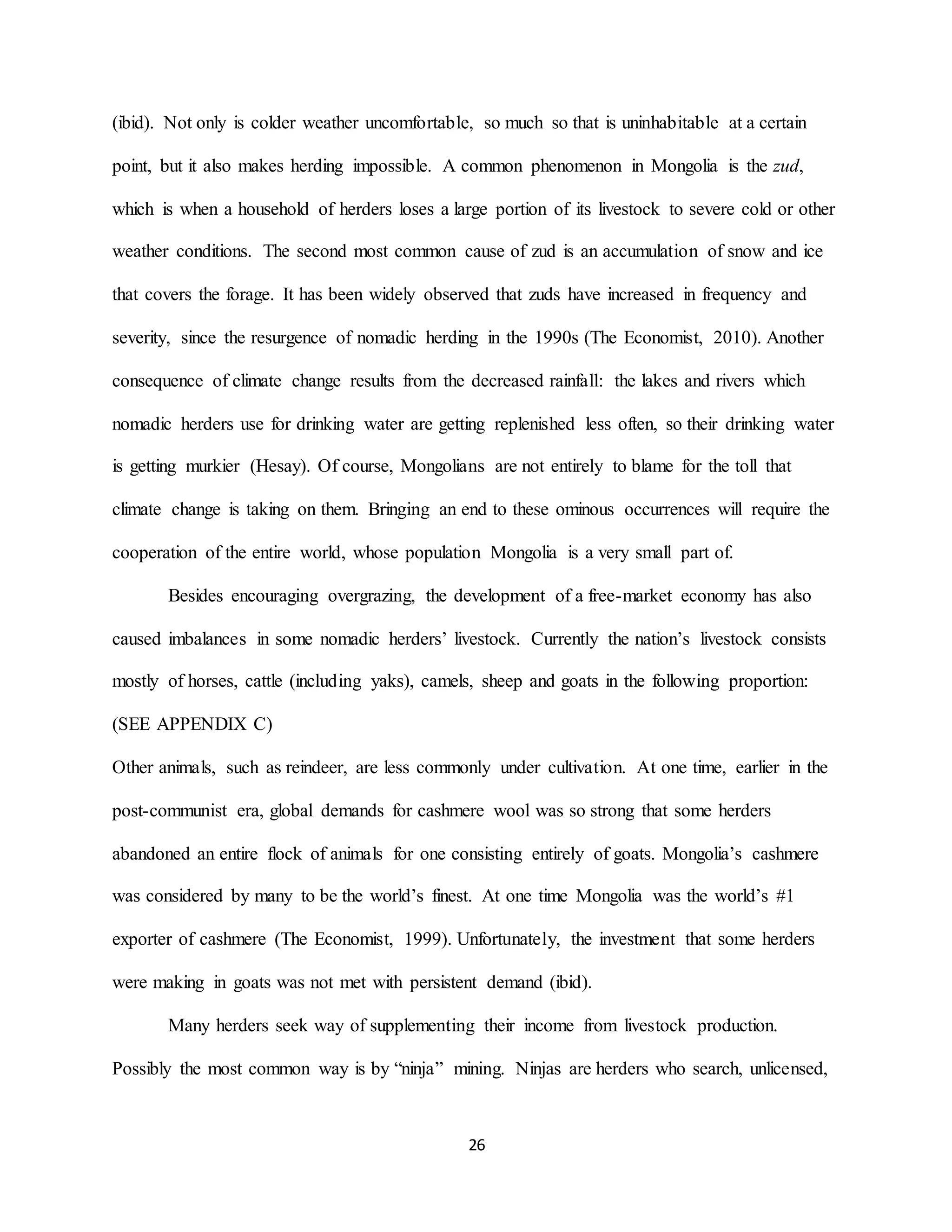 26
(ibid). Not only is colder weather uncomfortable, so much so that is uninhabitable at a certain
point, but it also makes herding impossible. A common phenomenon in Mongolia is the zud,
which is when a household of herders loses a large portion of its livestock to severe cold or other
weather conditions. The second most common cause of zud is an accumulation of snow and ice
that covers the forage. It has been widely observed that zuds have increased in frequency and
severity, since the resurgence of nomadic herding in the 1990s (The Economist, 2010). Another
consequence of climate change results from the decreased rainfall: the lakes and rivers which
nomadic herders use for drinking water are getting replenished less often, so their drinking water
is getting murkier (Hesay). Of course, Mongolians are not entirely to blame for the toll that
climate change is taking on them. Bringing an end to these ominous occurrences will require the
cooperation of the entire world, whose population Mongolia is a very small part of.
Besides encouraging overgrazing, the development of a free-market economy has also
caused imbalances in some nomadic herders’ livestock. Currently the nation’s livestock consists
mostly of horses, cattle (including yaks), camels, sheep and goats in the following proportion:
(SEE APPENDIX C)
Other animals, such as reindeer, are less commonly under cultivation. At one time, earlier in the
post-communist era, global demands for cashmere wool was so strong that some herders
abandoned an entire flock of animals for one consisting entirely of goats. Mongolia’s cashmere
was considered by many to be the world’s finest. At one time Mongolia was the world’s #1
exporter of cashmere (The Economist, 1999). Unfortunately, the investment that some herders
were making in goats was not met with persistent demand (ibid).
Many herders seek way of supplementing their income from livestock production.
Possibly the most common way is by “ninja” mining. Ninjas are herders who search, unlicensed,
 