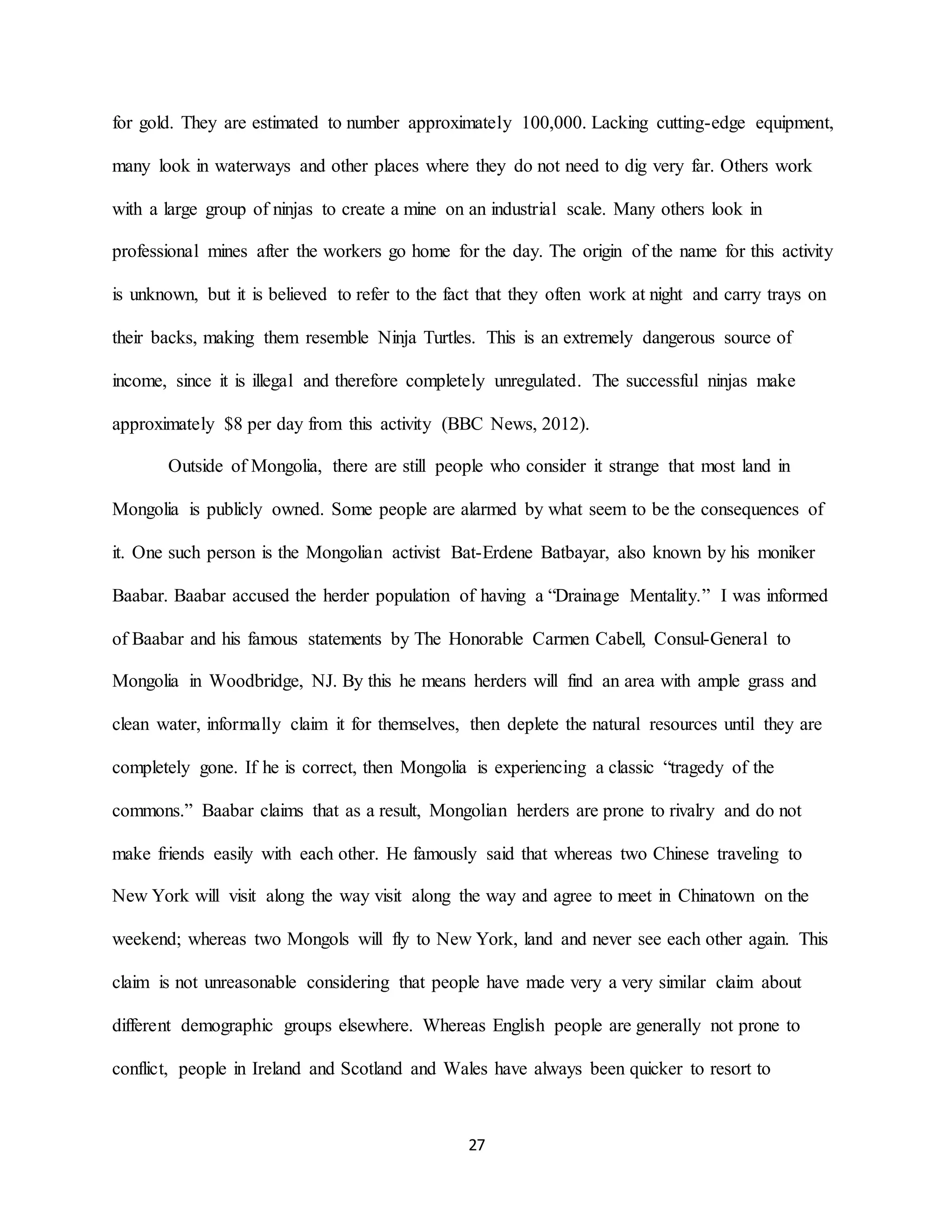 27
for gold. They are estimated to number approximately 100,000. Lacking cutting-edge equipment,
many look in waterways and other places where they do not need to dig very far. Others work
with a large group of ninjas to create a mine on an industrial scale. Many others look in
professional mines after the workers go home for the day. The origin of the name for this activity
is unknown, but it is believed to refer to the fact that they often work at night and carry trays on
their backs, making them resemble Ninja Turtles. This is an extremely dangerous source of
income, since it is illegal and therefore completely unregulated. The successful ninjas make
approximately $8 per day from this activity (BBC News, 2012).
Outside of Mongolia, there are still people who consider it strange that most land in
Mongolia is publicly owned. Some people are alarmed by what seem to be the consequences of
it. One such person is the Mongolian activist Bat-Erdene Batbayar, also known by his moniker
Baabar. Baabar accused the herder population of having a “Drainage Mentality.” I was informed
of Baabar and his famous statements by The Honorable Carmen Cabell, Consul-General to
Mongolia in Woodbridge, NJ. By this he means herders will find an area with ample grass and
clean water, informally claim it for themselves, then deplete the natural resources until they are
completely gone. If he is correct, then Mongolia is experiencing a classic “tragedy of the
commons.” Baabar claims that as a result, Mongolian herders are prone to rivalry and do not
make friends easily with each other. He famously said that whereas two Chinese traveling to
New York will visit along the way visit along the way and agree to meet in Chinatown on the
weekend; whereas two Mongols will fly to New York, land and never see each other again. This
claim is not unreasonable considering that people have made very a very similar claim about
different demographic groups elsewhere. Whereas English people are generally not prone to
conflict, people in Ireland and Scotland and Wales have always been quicker to resort to
 