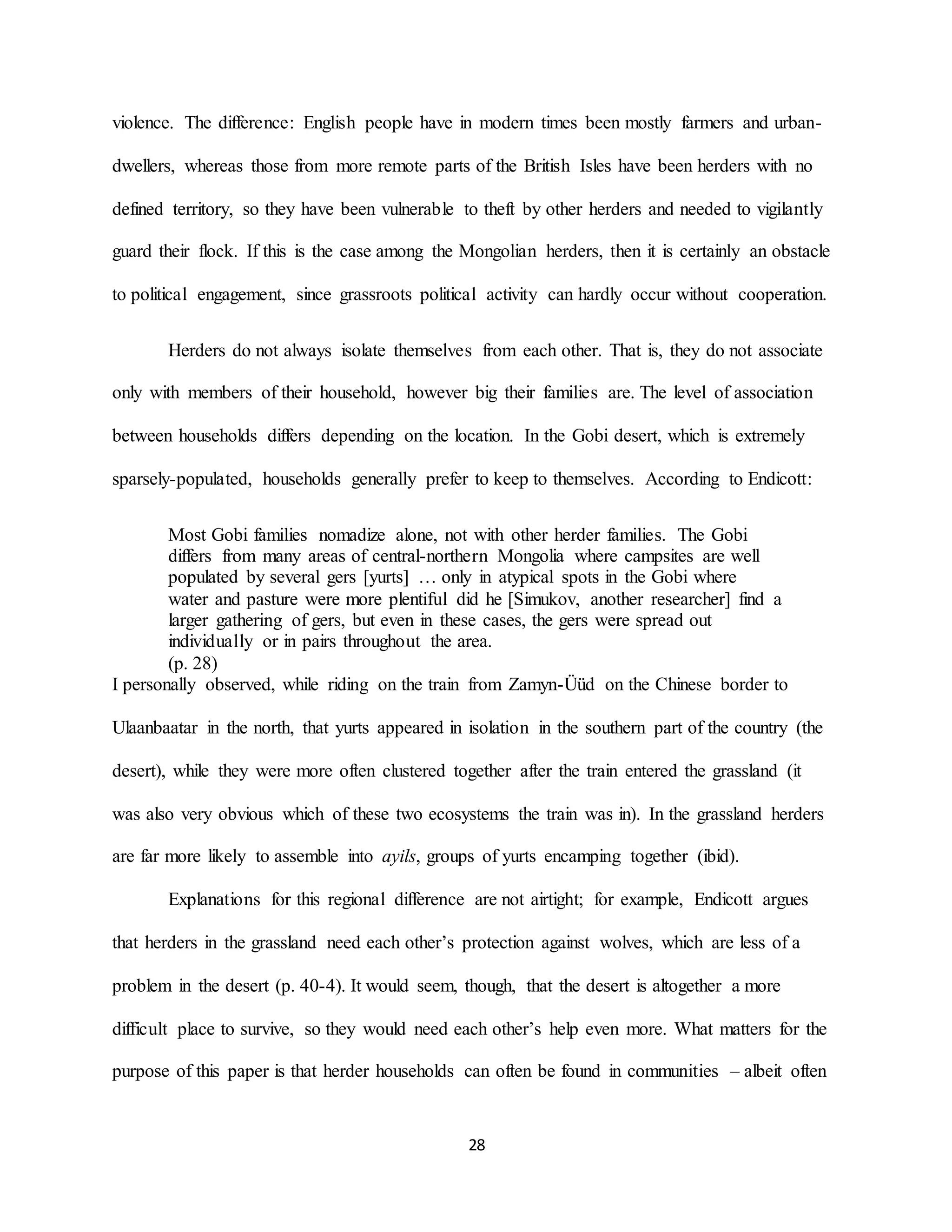 28
violence. The difference: English people have in modern times been mostly farmers and urban-
dwellers, whereas those from more remote parts of the British Isles have been herders with no
defined territory, so they have been vulnerable to theft by other herders and needed to vigilantly
guard their flock. If this is the case among the Mongolian herders, then it is certainly an obstacle
to political engagement, since grassroots political activity can hardly occur without cooperation.
Herders do not always isolate themselves from each other. That is, they do not associate
only with members of their household, however big their families are. The level of association
between households differs depending on the location. In the Gobi desert, which is extremely
sparsely-populated, households generally prefer to keep to themselves. According to Endicott:
Most Gobi families nomadize alone, not with other herder families. The Gobi
differs from many areas of central-northern Mongolia where campsites are well
populated by several gers [yurts] … only in atypical spots in the Gobi where
water and pasture were more plentiful did he [Simukov, another researcher] find a
larger gathering of gers, but even in these cases, the gers were spread out
individually or in pairs throughout the area.
(p. 28)
I personally observed, while riding on the train from Zamyn-Üüd on the Chinese border to
Ulaanbaatar in the north, that yurts appeared in isolation in the southern part of the country (the
desert), while they were more often clustered together after the train entered the grassland (it
was also very obvious which of these two ecosystems the train was in). In the grassland herders
are far more likely to assemble into ayils, groups of yurts encamping together (ibid).
Explanations for this regional difference are not airtight; for example, Endicott argues
that herders in the grassland need each other’s protection against wolves, which are less of a
problem in the desert (p. 40-4). It would seem, though, that the desert is altogether a more
difficult place to survive, so they would need each other’s help even more. What matters for the
purpose of this paper is that herder households can often be found in communities – albeit often
 