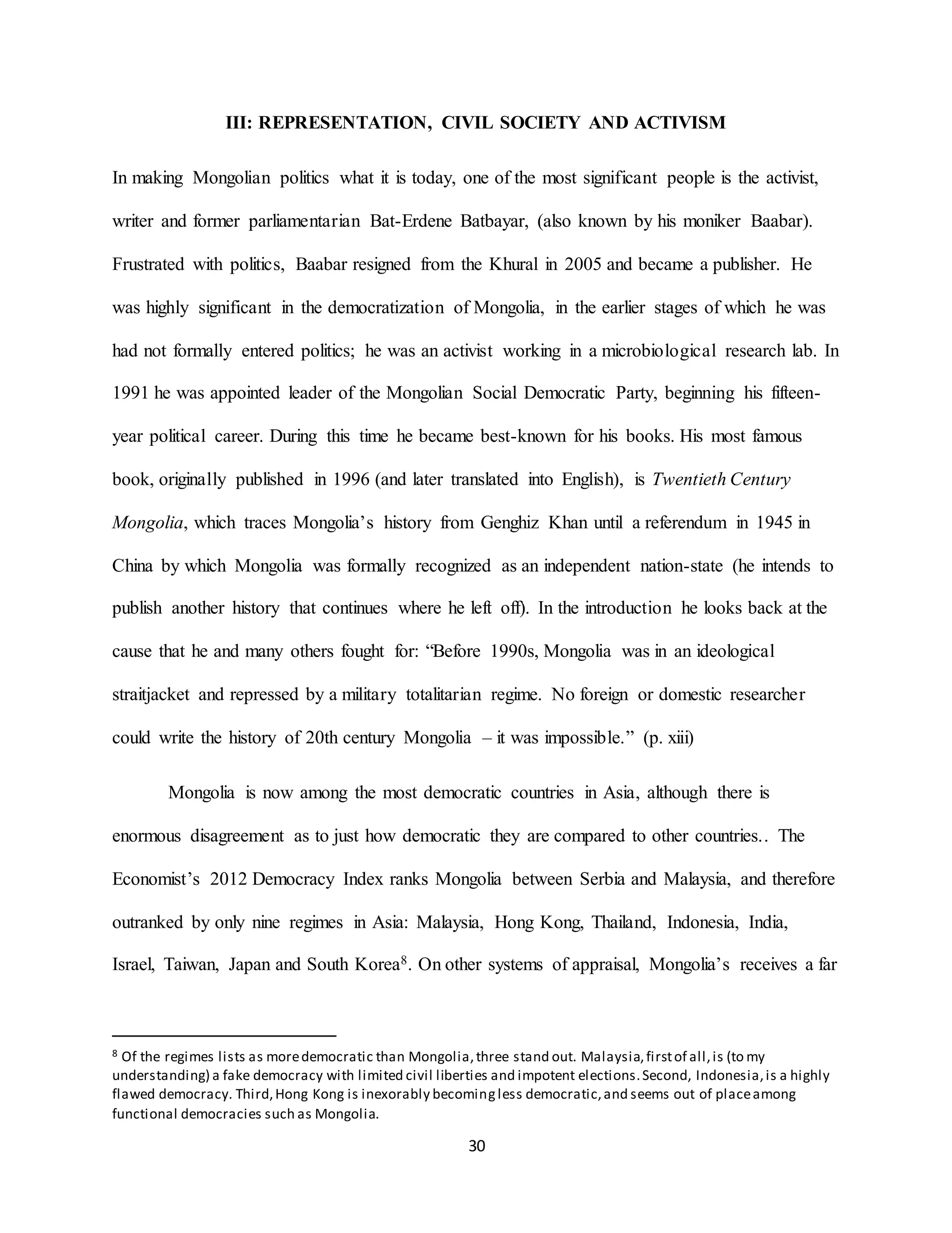 30
III: REPRESENTATION, CIVIL SOCIETY AND ACTIVISM
In making Mongolian politics what it is today, one of the most significant people is the activist,
writer and former parliamentarian Bat-Erdene Batbayar, (also known by his moniker Baabar).
Frustrated with politics, Baabar resigned from the Khural in 2005 and became a publisher. He
was highly significant in the democratization of Mongolia, in the earlier stages of which he was
had not formally entered politics; he was an activist working in a microbiological research lab. In
1991 he was appointed leader of the Mongolian Social Democratic Party, beginning his fifteen-
year political career. During this time he became best-known for his books. His most famous
book, originally published in 1996 (and later translated into English), is Twentieth Century
Mongolia, which traces Mongolia’s history from Genghiz Khan until a referendum in 1945 in
China by which Mongolia was formally recognized as an independent nation-state (he intends to
publish another history that continues where he left off). In the introduction he looks back at the
cause that he and many others fought for: “Before 1990s, Mongolia was in an ideological
straitjacket and repressed by a military totalitarian regime. No foreign or domestic researcher
could write the history of 20th century Mongolia – it was impossible.” (p. xiii)
Mongolia is now among the most democratic countries in Asia, although there is
enormous disagreement as to just how democratic they are compared to other countries.. The
Economist’s 2012 Democracy Index ranks Mongolia between Serbia and Malaysia, and therefore
outranked by only nine regimes in Asia: Malaysia, Hong Kong, Thailand, Indonesia, India,
Israel, Taiwan, Japan and South Korea8. On other systems of appraisal, Mongolia’s receives a far
8 Of the regimes lists as moredemocratic than Mongolia,three stand out. Malaysia,firstof all,is (to my
understanding) a fake democracy with limited civil liberties and impotent elections.Second, Indonesia,is a highly
flawed democracy. Third,Hong Kong is inexorably becomingless democratic,and seems out of placeamong
functional democracies such as Mongolia.
 