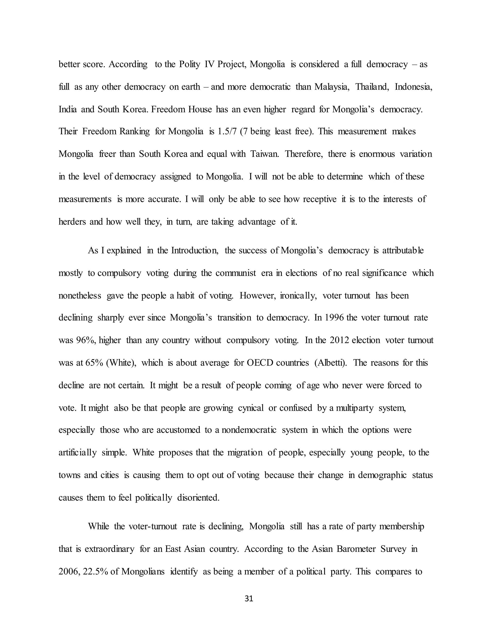 31
better score. According to the Polity IV Project, Mongolia is considered a full democracy – as
full as any other democracy on earth – and more democratic than Malaysia, Thailand, Indonesia,
India and South Korea. Freedom House has an even higher regard for Mongolia’s democracy.
Their Freedom Ranking for Mongolia is 1.5/7 (7 being least free). This measurement makes
Mongolia freer than South Korea and equal with Taiwan. Therefore, there is enormous variation
in the level of democracy assigned to Mongolia. I will not be able to determine which of these
measurements is more accurate. I will only be able to see how receptive it is to the interests of
herders and how well they, in turn, are taking advantage of it.
As I explained in the Introduction, the success of Mongolia’s democracy is attributable
mostly to compulsory voting during the communist era in elections of no real significance which
nonetheless gave the people a habit of voting. However, ironically, voter turnout has been
declining sharply ever since Mongolia’s transition to democracy. In 1996 the voter turnout rate
was 96%, higher than any country without compulsory voting. In the 2012 election voter turnout
was at 65% (White), which is about average for OECD countries (Albetti). The reasons for this
decline are not certain. It might be a result of people coming of age who never were forced to
vote. It might also be that people are growing cynical or confused by a multiparty system,
especially those who are accustomed to a nondemocratic system in which the options were
artificially simple. White proposes that the migration of people, especially young people, to the
towns and cities is causing them to opt out of voting because their change in demographic status
causes them to feel politically disoriented.
While the voter-turnout rate is declining, Mongolia still has a rate of party membership
that is extraordinary for an East Asian country. According to the Asian Barometer Survey in
2006, 22.5% of Mongolians identify as being a member of a political party. This compares to
 