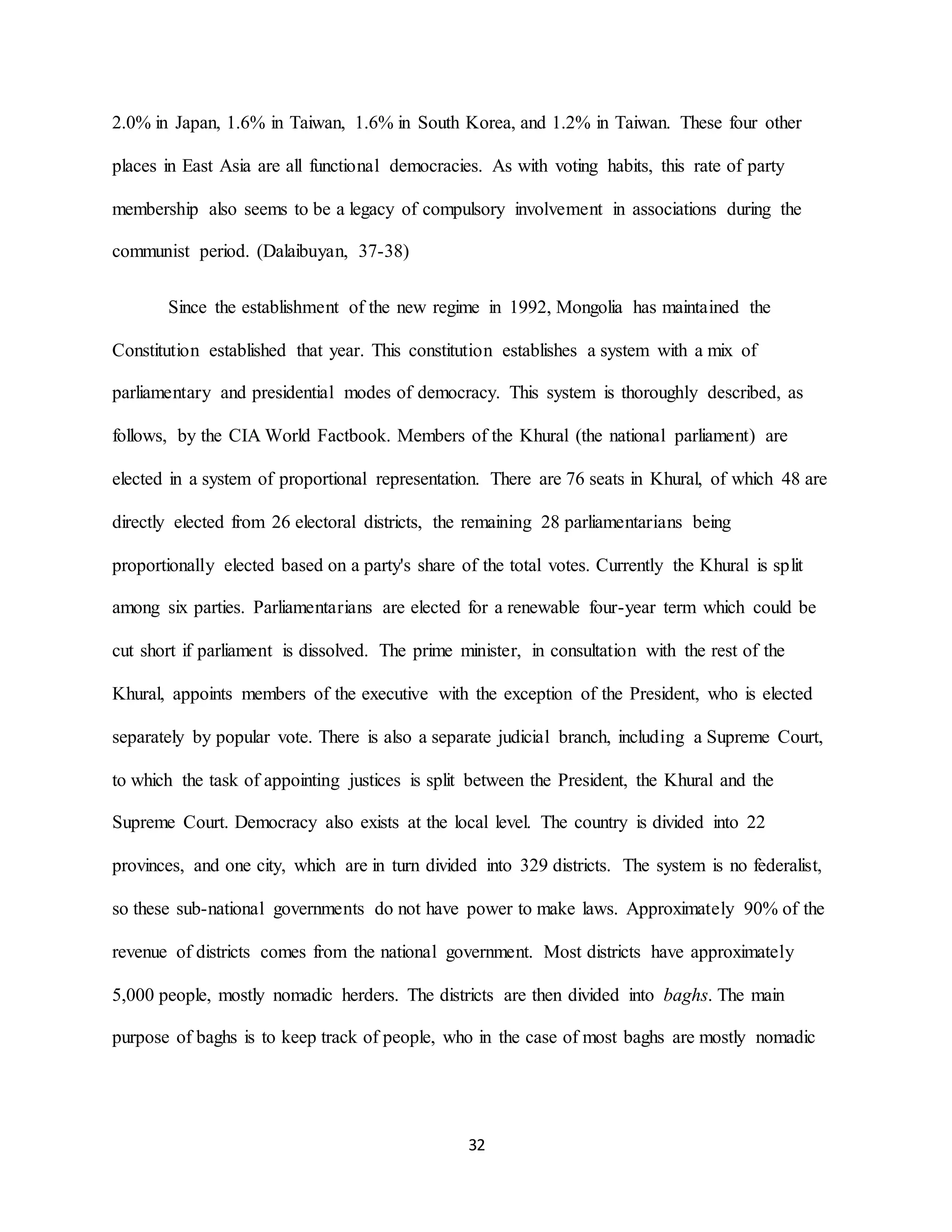 32
2.0% in Japan, 1.6% in Taiwan, 1.6% in South Korea, and 1.2% in Taiwan. These four other
places in East Asia are all functional democracies. As with voting habits, this rate of party
membership also seems to be a legacy of compulsory involvement in associations during the
communist period. (Dalaibuyan, 37-38)
Since the establishment of the new regime in 1992, Mongolia has maintained the
Constitution established that year. This constitution establishes a system with a mix of
parliamentary and presidential modes of democracy. This system is thoroughly described, as
follows, by the CIA World Factbook. Members of the Khural (the national parliament) are
elected in a system of proportional representation. There are 76 seats in Khural, of which 48 are
directly elected from 26 electoral districts, the remaining 28 parliamentarians being
proportionally elected based on a party's share of the total votes. Currently the Khural is split
among six parties. Parliamentarians are elected for a renewable four-year term which could be
cut short if parliament is dissolved. The prime minister, in consultation with the rest of the
Khural, appoints members of the executive with the exception of the President, who is elected
separately by popular vote. There is also a separate judicial branch, including a Supreme Court,
to which the task of appointing justices is split between the President, the Khural and the
Supreme Court. Democracy also exists at the local level. The country is divided into 22
provinces, and one city, which are in turn divided into 329 districts. The system is no federalist,
so these sub-national governments do not have power to make laws. Approximately 90% of the
revenue of districts comes from the national government. Most districts have approximately
5,000 people, mostly nomadic herders. The districts are then divided into baghs. The main
purpose of baghs is to keep track of people, who in the case of most baghs are mostly nomadic
 
