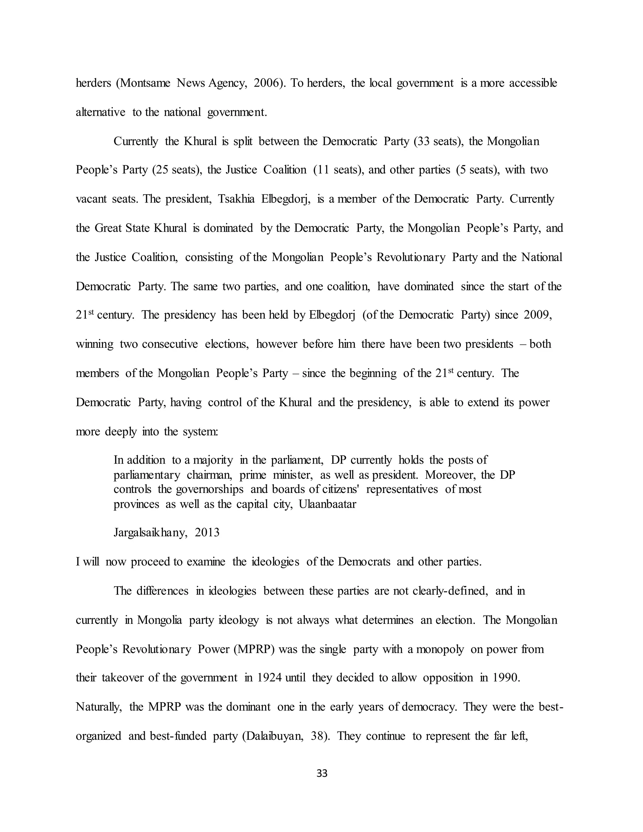 33
herders (Montsame News Agency, 2006). To herders, the local government is a more accessible
alternative to the national government.
Currently the Khural is split between the Democratic Party (33 seats), the Mongolian
People’s Party (25 seats), the Justice Coalition (11 seats), and other parties (5 seats), with two
vacant seats. The president, Tsakhia Elbegdorj, is a member of the Democratic Party. Currently
the Great State Khural is dominated by the Democratic Party, the Mongolian People’s Party, and
the Justice Coalition, consisting of the Mongolian People’s Revolutionary Party and the National
Democratic Party. The same two parties, and one coalition, have dominated since the start of the
21st century. The presidency has been held by Elbegdorj (of the Democratic Party) since 2009,
winning two consecutive elections, however before him there have been two presidents – both
members of the Mongolian People’s Party – since the beginning of the 21st century. The
Democratic Party, having control of the Khural and the presidency, is able to extend its power
more deeply into the system:
In addition to a majority in the parliament, DP currently holds the posts of
parliamentary chairman, prime minister, as well as president. Moreover, the DP
controls the governorships and boards of citizens' representatives of most
provinces as well as the capital city, Ulaanbaatar
Jargalsaikhany, 2013
I will now proceed to examine the ideologies of the Democrats and other parties.
The differences in ideologies between these parties are not clearly-defined, and in
currently in Mongolia party ideology is not always what determines an election. The Mongolian
People’s Revolutionary Power (MPRP) was the single party with a monopoly on power from
their takeover of the government in 1924 until they decided to allow opposition in 1990.
Naturally, the MPRP was the dominant one in the early years of democracy. They were the best-
organized and best-funded party (Dalaibuyan, 38). They continue to represent the far left,
 