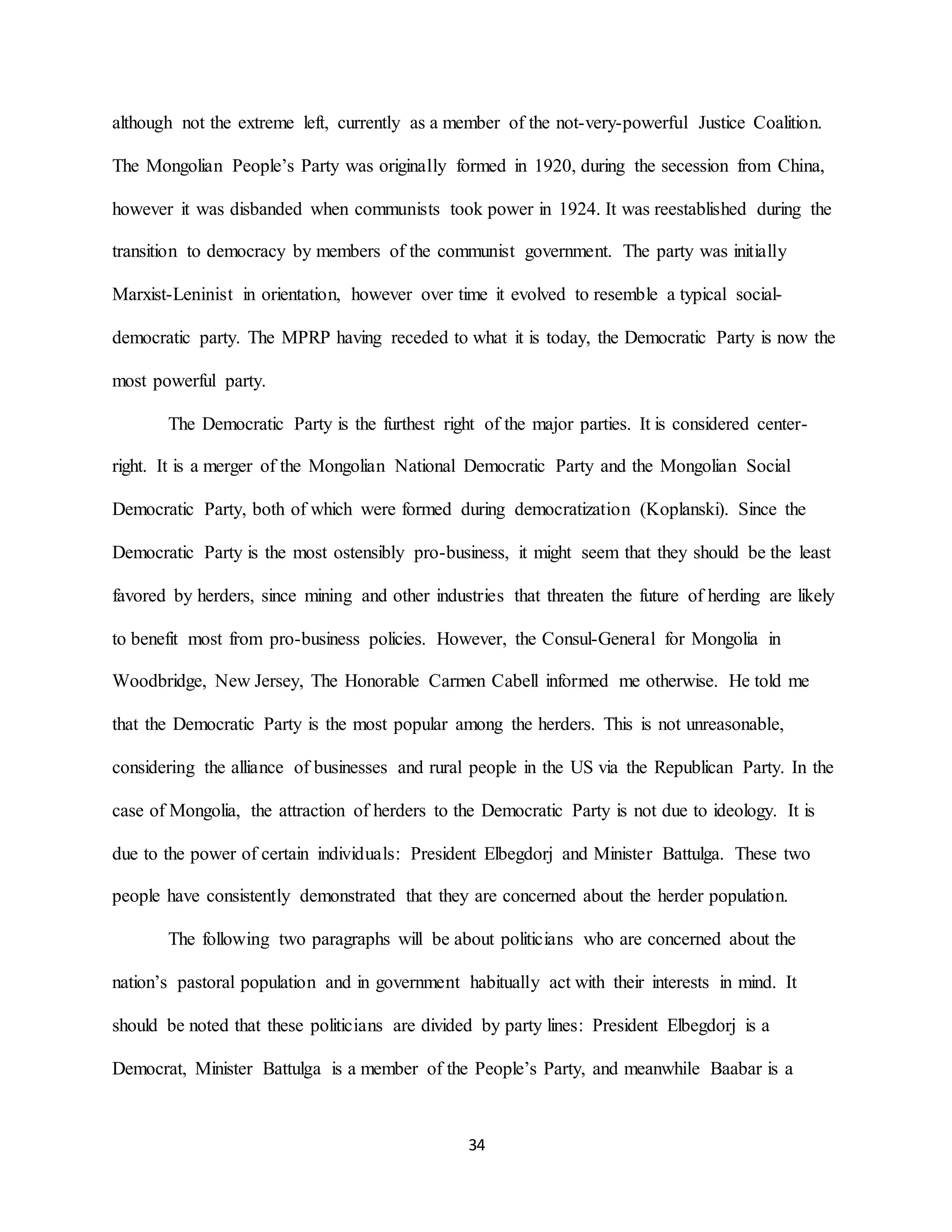 34
although not the extreme left, currently as a member of the not-very-powerful Justice Coalition.
The Mongolian People’s Party was originally formed in 1920, during the secession from China,
however it was disbanded when communists took power in 1924. It was reestablished during the
transition to democracy by members of the communist government. The party was initially
Marxist-Leninist in orientation, however over time it evolved to resemble a typical social-
democratic party. The MPRP having receded to what it is today, the Democratic Party is now the
most powerful party.
The Democratic Party is the furthest right of the major parties. It is considered center-
right. It is a merger of the Mongolian National Democratic Party and the Mongolian Social
Democratic Party, both of which were formed during democratization (Koplanski). Since the
Democratic Party is the most ostensibly pro-business, it might seem that they should be the least
favored by herders, since mining and other industries that threaten the future of herding are likely
to benefit most from pro-business policies. However, the Consul-General for Mongolia in
Woodbridge, New Jersey, The Honorable Carmen Cabell informed me otherwise. He told me
that the Democratic Party is the most popular among the herders. This is not unreasonable,
considering the alliance of businesses and rural people in the US via the Republican Party. In the
case of Mongolia, the attraction of herders to the Democratic Party is not due to ideology. It is
due to the power of certain individuals: President Elbegdorj and Minister Battulga. These two
people have consistently demonstrated that they are concerned about the herder population.
The following two paragraphs will be about politicians who are concerned about the
nation’s pastoral population and in government habitually act with their interests in mind. It
should be noted that these politicians are divided by party lines: President Elbegdorj is a
Democrat, Minister Battulga is a member of the People’s Party, and meanwhile Baabar is a
 