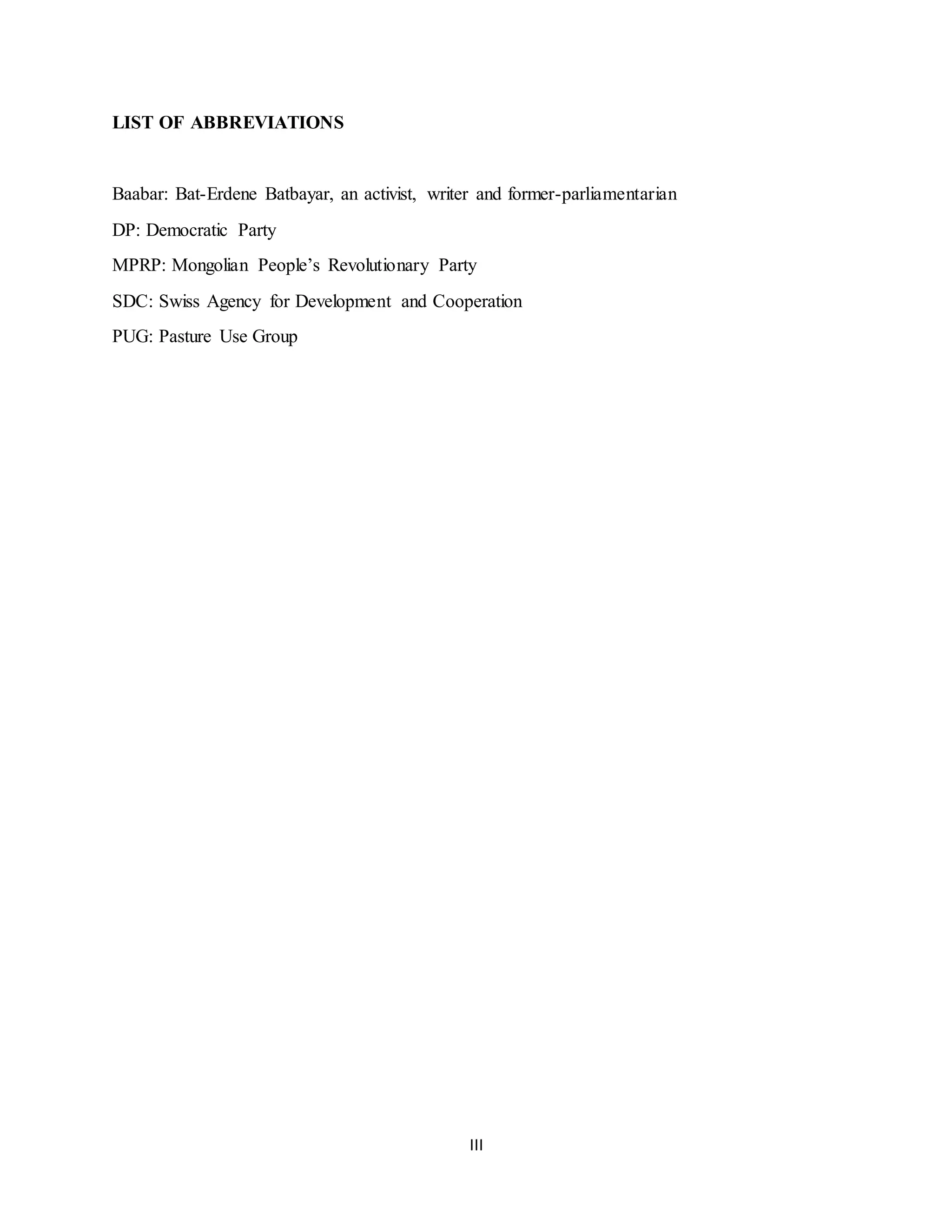 III
LIST OF ABBREVIATIONS
Baabar: Bat-Erdene Batbayar, an activist, writer and former-parliamentarian
DP: Democratic Party
MPRP: Mongolian People’s Revolutionary Party
SDC: Swiss Agency for Development and Cooperation
PUG: Pasture Use Group
 
