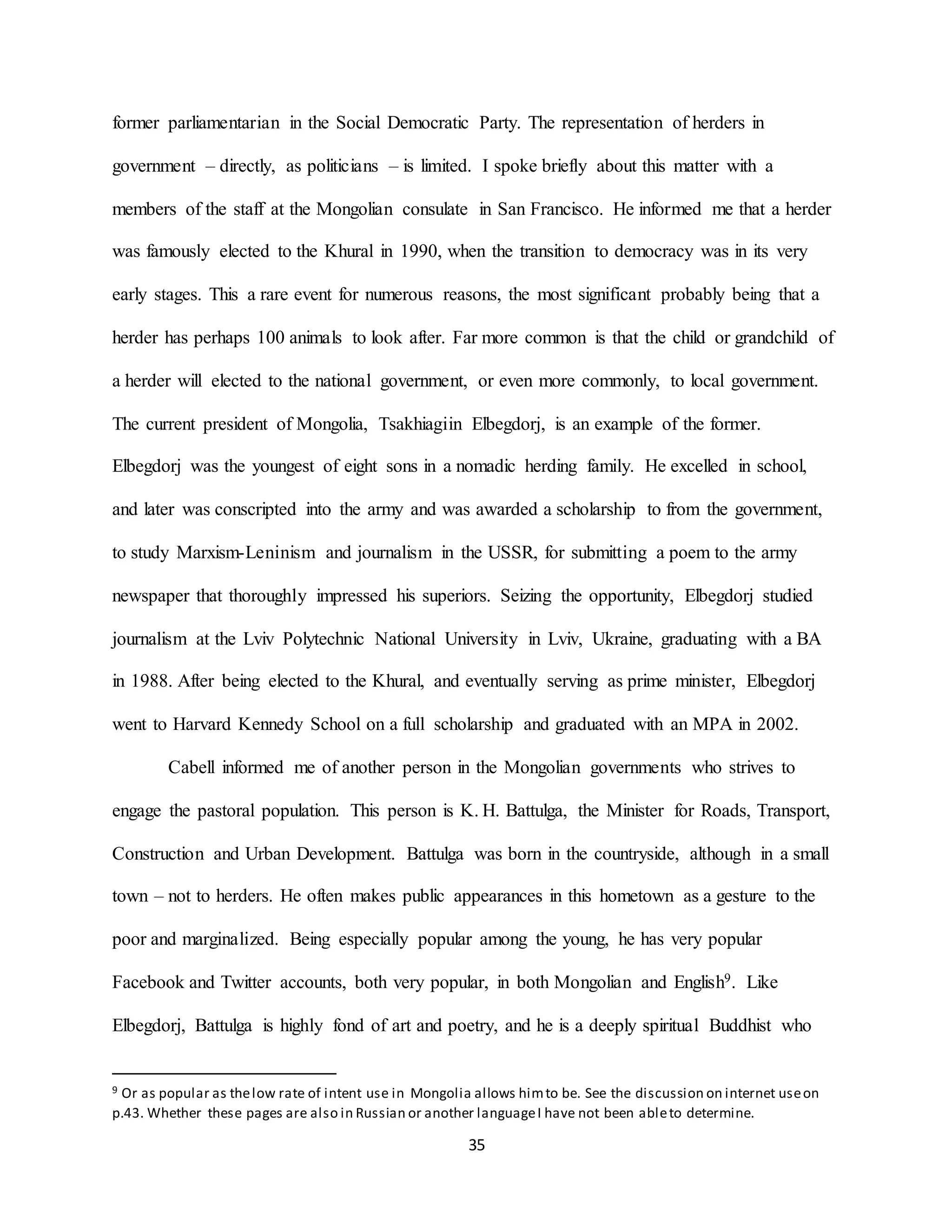 35
former parliamentarian in the Social Democratic Party. The representation of herders in
government – directly, as politicians – is limited. I spoke briefly about this matter with a
members of the staff at the Mongolian consulate in San Francisco. He informed me that a herder
was famously elected to the Khural in 1990, when the transition to democracy was in its very
early stages. This a rare event for numerous reasons, the most significant probably being that a
herder has perhaps 100 animals to look after. Far more common is that the child or grandchild of
a herder will elected to the national government, or even more commonly, to local government.
The current president of Mongolia, Tsakhiagiin Elbegdorj, is an example of the former.
Elbegdorj was the youngest of eight sons in a nomadic herding family. He excelled in school,
and later was conscripted into the army and was awarded a scholarship to from the government,
to study Marxism-Leninism and journalism in the USSR, for submitting a poem to the army
newspaper that thoroughly impressed his superiors. Seizing the opportunity, Elbegdorj studied
journalism at the Lviv Polytechnic National University in Lviv, Ukraine, graduating with a BA
in 1988. After being elected to the Khural, and eventually serving as prime minister, Elbegdorj
went to Harvard Kennedy School on a full scholarship and graduated with an MPA in 2002.
Cabell informed me of another person in the Mongolian governments who strives to
engage the pastoral population. This person is K. H. Battulga, the Minister for Roads, Transport,
Construction and Urban Development. Battulga was born in the countryside, although in a small
town – not to herders. He often makes public appearances in this hometown as a gesture to the
poor and marginalized. Being especially popular among the young, he has very popular
Facebook and Twitter accounts, both very popular, in both Mongolian and English9. Like
Elbegdorj, Battulga is highly fond of art and poetry, and he is a deeply spiritual Buddhist who
9 Or as popular as thelow rate of intent use in Mongolia allows himto be. See the discussion on internet useon
p.43. Whether these pages are also in Russian or another languageI have not been ableto determine.
 