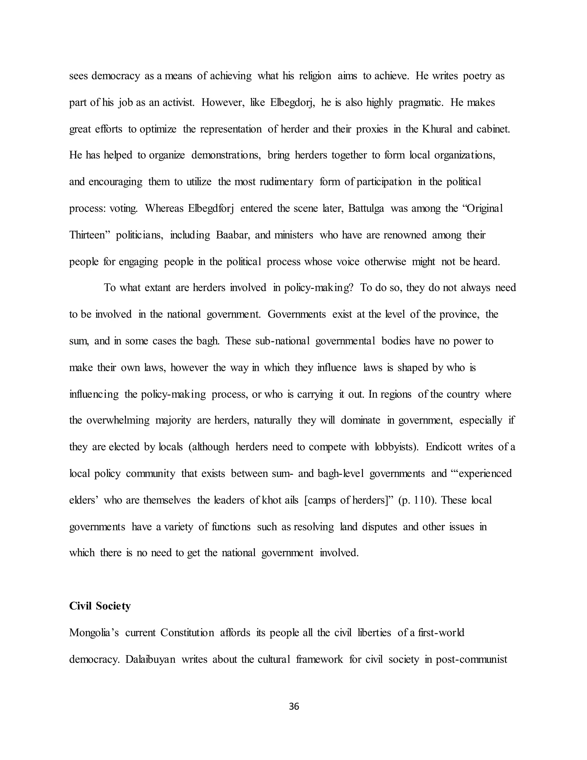 36
sees democracy as a means of achieving what his religion aims to achieve. He writes poetry as
part of his job as an activist. However, like Elbegdorj, he is also highly pragmatic. He makes
great efforts to optimize the representation of herder and their proxies in the Khural and cabinet.
He has helped to organize demonstrations, bring herders together to form local organizations,
and encouraging them to utilize the most rudimentary form of participation in the political
process: voting. Whereas Elbegdforj entered the scene later, Battulga was among the “Original
Thirteen” politicians, including Baabar, and ministers who have are renowned among their
people for engaging people in the political process whose voice otherwise might not be heard.
To what extant are herders involved in policy-making? To do so, they do not always need
to be involved in the national government. Governments exist at the level of the province, the
sum, and in some cases the bagh. These sub-national governmental bodies have no power to
make their own laws, however the way in which they influence laws is shaped by who is
influencing the policy-making process, or who is carrying it out. In regions of the country where
the overwhelming majority are herders, naturally they will dominate in government, especially if
they are elected by locals (although herders need to compete with lobbyists). Endicott writes of a
local policy community that exists between sum- and bagh-level governments and “‘experienced
elders’ who are themselves the leaders of khot ails [camps of herders]” (p. 110). These local
governments have a variety of functions such as resolving land disputes and other issues in
which there is no need to get the national government involved.
Civil Society
Mongolia’s current Constitution affords its people all the civil liberties of a first-world
democracy. Dalaibuyan writes about the cultural framework for civil society in post-communist
 