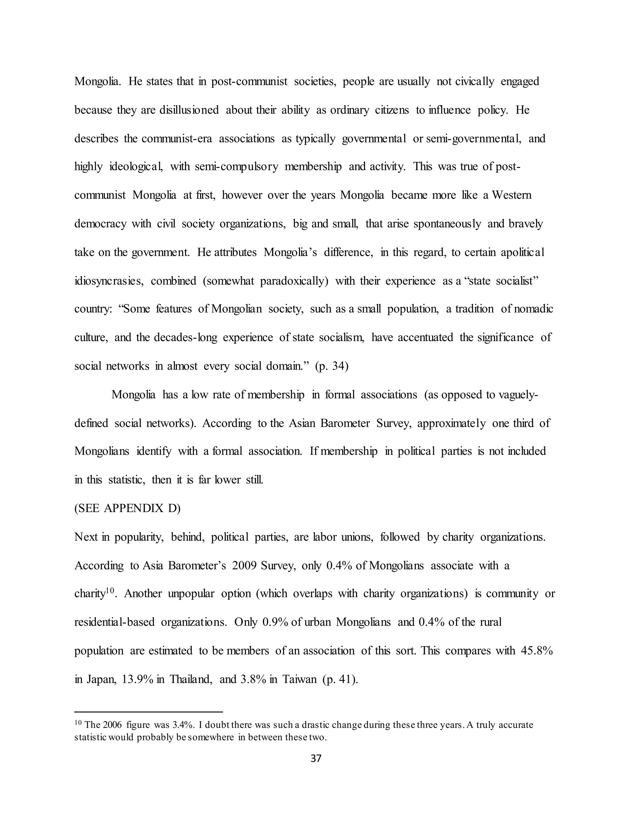 37
Mongolia. He states that in post-communist societies, people are usually not civically engaged
because they are disillusioned about their ability as ordinary citizens to influence policy. He
describes the communist-era associations as typically governmental or semi-governmental, and
highly ideological, with semi-compulsory membership and activity. This was true of post-
communist Mongolia at first, however over the years Mongolia became more like a Western
democracy with civil society organizations, big and small, that arise spontaneously and bravely
take on the government. He attributes Mongolia’s difference, in this regard, to certain apolitical
idiosyncrasies, combined (somewhat paradoxically) with their experience as a “state socialist”
country: “Some features of Mongolian society, such as a small population, a tradition of nomadic
culture, and the decades-long experience of state socialism, have accentuated the significance of
social networks in almost every social domain.” (p. 34)
Mongolia has a low rate of membership in formal associations (as opposed to vaguely-
defined social networks). According to the Asian Barometer Survey, approximately one third of
Mongolians identify with a formal association. If membership in political parties is not included
in this statistic, then it is far lower still.
(SEE APPENDIX D)
Next in popularity, behind, political parties, are labor unions, followed by charity organizations.
According to Asia Barometer’s 2009 Survey, only 0.4% of Mongolians associate with a
charity10. Another unpopular option (which overlaps with charity organizations) is community or
residential-based organizations. Only 0.9% of urban Mongolians and 0.4% of the rural
population are estimated to be members of an association of this sort. This compares with 45.8%
in Japan, 13.9% in Thailand, and 3.8% in Taiwan (p. 41).
10 The 2006 figure was 3.4%. I doubt there was such a drastic change during these three years.A truly accurate
statistic would probably be somewhere in between these two.
 