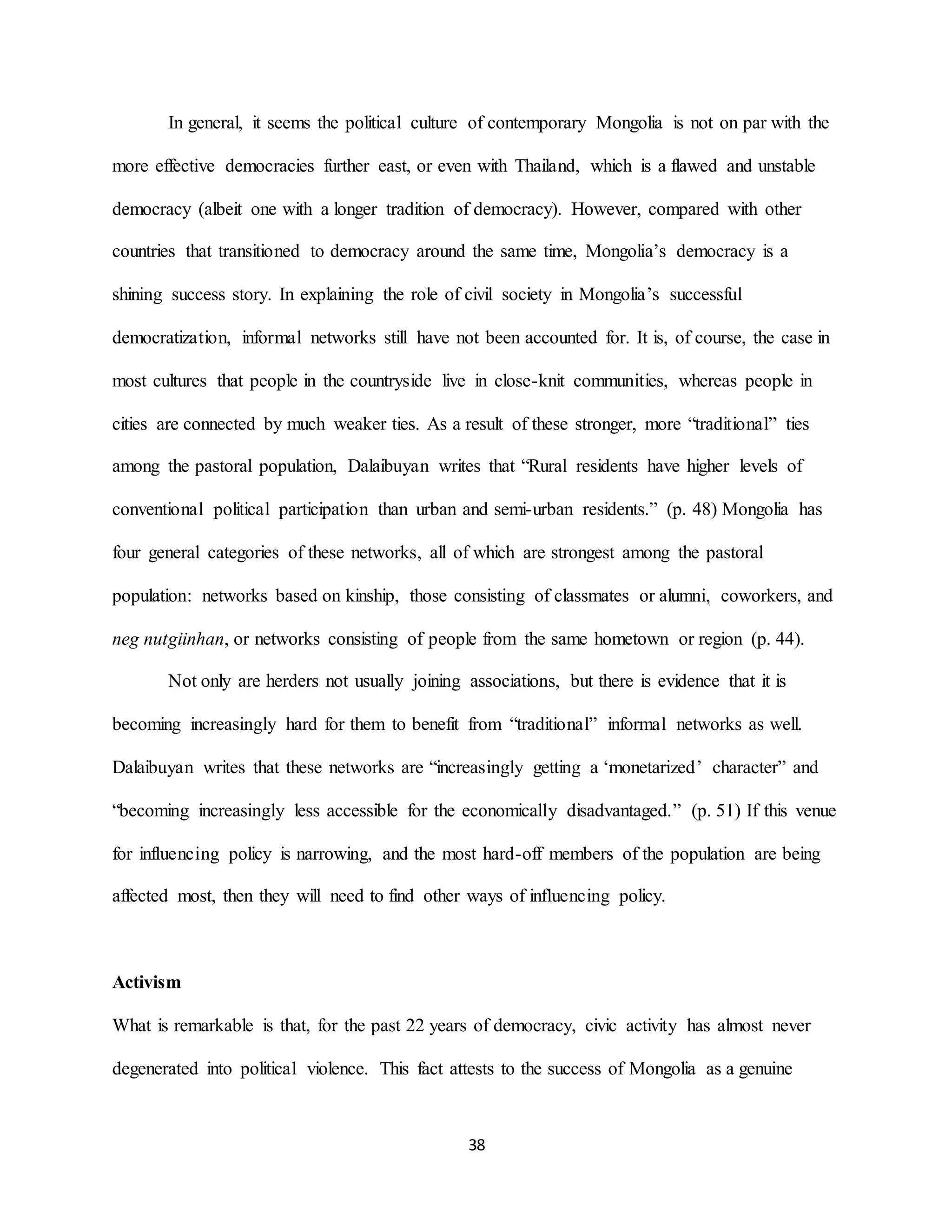 38
In general, it seems the political culture of contemporary Mongolia is not on par with the
more effective democracies further east, or even with Thailand, which is a flawed and unstable
democracy (albeit one with a longer tradition of democracy). However, compared with other
countries that transitioned to democracy around the same time, Mongolia’s democracy is a
shining success story. In explaining the role of civil society in Mongolia’s successful
democratization, informal networks still have not been accounted for. It is, of course, the case in
most cultures that people in the countryside live in close-knit communities, whereas people in
cities are connected by much weaker ties. As a result of these stronger, more “traditional” ties
among the pastoral population, Dalaibuyan writes that “Rural residents have higher levels of
conventional political participation than urban and semi-urban residents.” (p. 48) Mongolia has
four general categories of these networks, all of which are strongest among the pastoral
population: networks based on kinship, those consisting of classmates or alumni, coworkers, and
neg nutgiinhan, or networks consisting of people from the same hometown or region (p. 44).
Not only are herders not usually joining associations, but there is evidence that it is
becoming increasingly hard for them to benefit from “traditional” informal networks as well.
Dalaibuyan writes that these networks are “increasingly getting a ‘monetarized’ character” and
“becoming increasingly less accessible for the economically disadvantaged.” (p. 51) If this venue
for influencing policy is narrowing, and the most hard-off members of the population are being
affected most, then they will need to find other ways of influencing policy.
Activism
What is remarkable is that, for the past 22 years of democracy, civic activity has almost never
degenerated into political violence. This fact attests to the success of Mongolia as a genuine
 