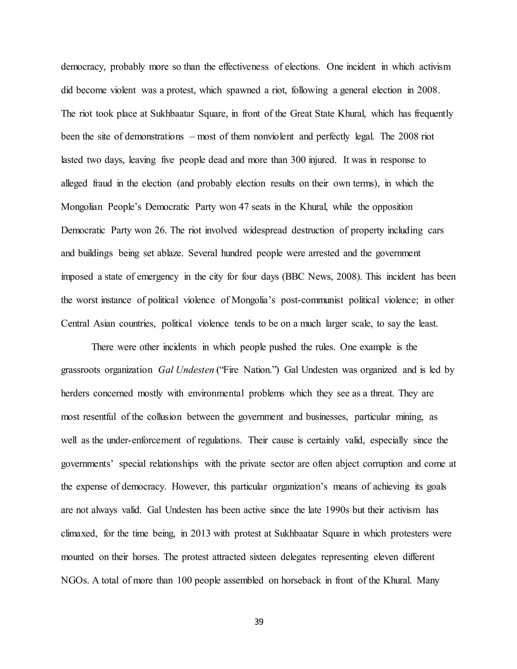 39
democracy, probably more so than the effectiveness of elections. One incident in which activism
did become violent was a protest, which spawned a riot, following a general election in 2008.
The riot took place at Sukhbaatar Square, in front of the Great State Khural, which has frequently
been the site of demonstrations – most of them nonviolent and perfectly legal. The 2008 riot
lasted two days, leaving five people dead and more than 300 injured. It was in response to
alleged fraud in the election (and probably election results on their own terms), in which the
Mongolian People’s Democratic Party won 47 seats in the Khural, while the opposition
Democratic Party won 26. The riot involved widespread destruction of property including cars
and buildings being set ablaze. Several hundred people were arrested and the government
imposed a state of emergency in the city for four days (BBC News, 2008). This incident has been
the worst instance of political violence of Mongolia’s post-communist political violence; in other
Central Asian countries, political violence tends to be on a much larger scale, to say the least.
There were other incidents in which people pushed the rules. One example is the
grassroots organization Gal Undesten (“Fire Nation.”) Gal Undesten was organized and is led by
herders concerned mostly with environmental problems which they see as a threat. They are
most resentful of the collusion between the government and businesses, particular mining, as
well as the under-enforcement of regulations. Their cause is certainly valid, especially since the
governments’ special relationships with the private sector are often abject corruption and come at
the expense of democracy. However, this particular organization’s means of achieving its goals
are not always valid. Gal Undesten has been active since the late 1990s but their activism has
climaxed, for the time being, in 2013 with protest at Sukhbaatar Square in which protesters were
mounted on their horses. The protest attracted sixteen delegates representing eleven different
NGOs. A total of more than 100 people assembled on horseback in front of the Khural. Many
 