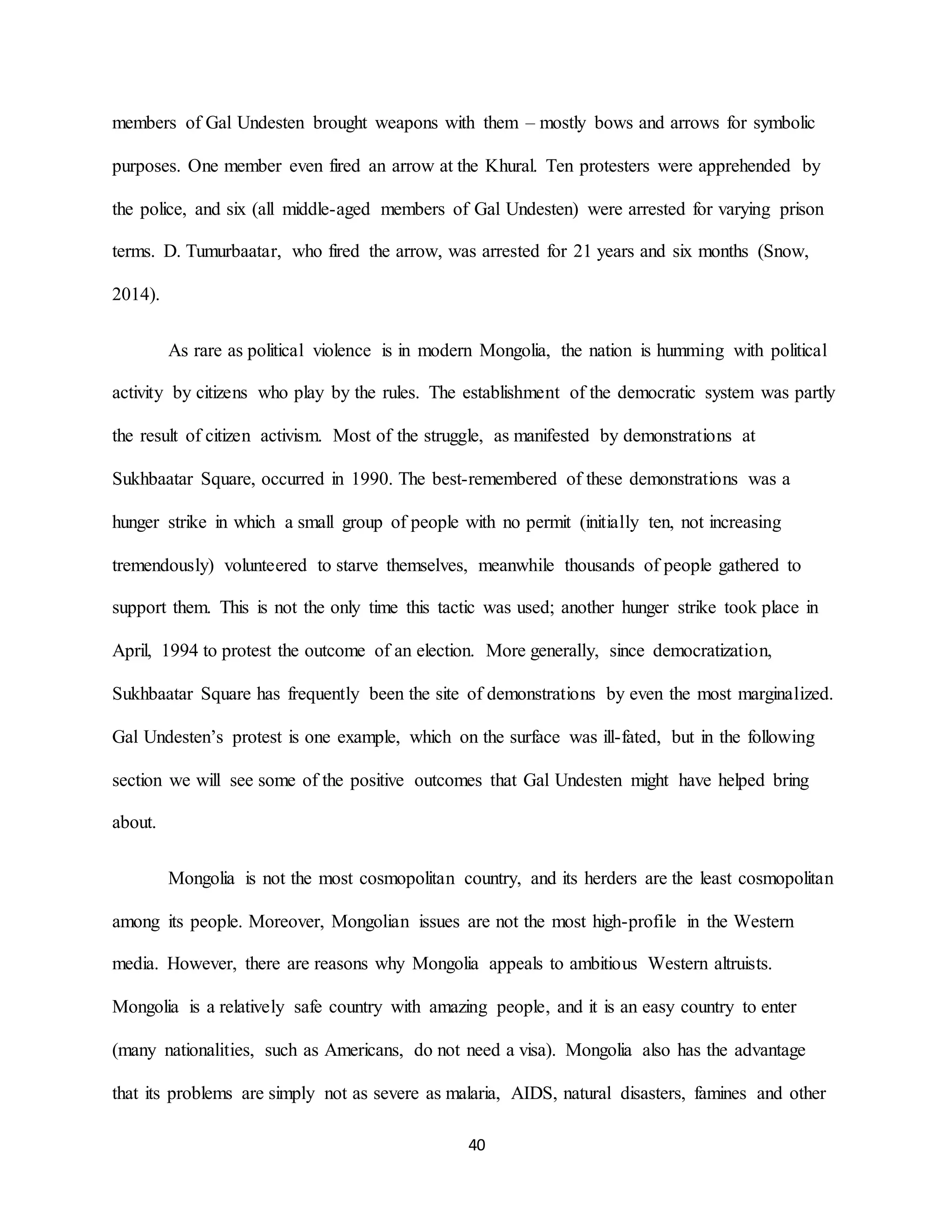 40
members of Gal Undesten brought weapons with them – mostly bows and arrows for symbolic
purposes. One member even fired an arrow at the Khural. Ten protesters were apprehended by
the police, and six (all middle-aged members of Gal Undesten) were arrested for varying prison
terms. D. Tumurbaatar, who fired the arrow, was arrested for 21 years and six months (Snow,
2014).
As rare as political violence is in modern Mongolia, the nation is humming with political
activity by citizens who play by the rules. The establishment of the democratic system was partly
the result of citizen activism. Most of the struggle, as manifested by demonstrations at
Sukhbaatar Square, occurred in 1990. The best-remembered of these demonstrations was a
hunger strike in which a small group of people with no permit (initially ten, not increasing
tremendously) volunteered to starve themselves, meanwhile thousands of people gathered to
support them. This is not the only time this tactic was used; another hunger strike took place in
April, 1994 to protest the outcome of an election. More generally, since democratization,
Sukhbaatar Square has frequently been the site of demonstrations by even the most marginalized.
Gal Undesten’s protest is one example, which on the surface was ill-fated, but in the following
section we will see some of the positive outcomes that Gal Undesten might have helped bring
about.
Mongolia is not the most cosmopolitan country, and its herders are the least cosmopolitan
among its people. Moreover, Mongolian issues are not the most high-profile in the Western
media. However, there are reasons why Mongolia appeals to ambitious Western altruists.
Mongolia is a relatively safe country with amazing people, and it is an easy country to enter
(many nationalities, such as Americans, do not need a visa). Mongolia also has the advantage
that its problems are simply not as severe as malaria, AIDS, natural disasters, famines and other
 