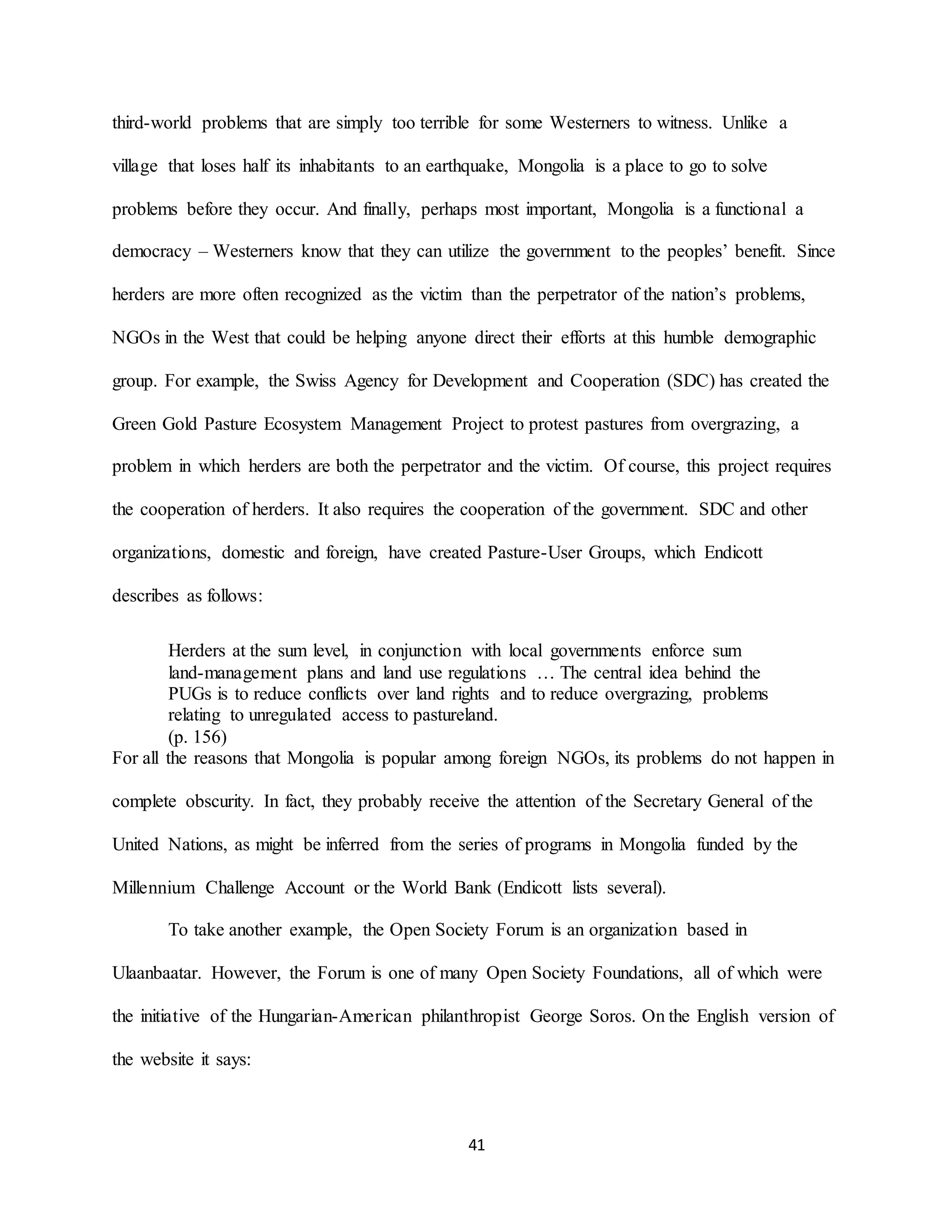 41
third-world problems that are simply too terrible for some Westerners to witness. Unlike a
village that loses half its inhabitants to an earthquake, Mongolia is a place to go to solve
problems before they occur. And finally, perhaps most important, Mongolia is a functional a
democracy – Westerners know that they can utilize the government to the peoples’ benefit. Since
herders are more often recognized as the victim than the perpetrator of the nation’s problems,
NGOs in the West that could be helping anyone direct their efforts at this humble demographic
group. For example, the Swiss Agency for Development and Cooperation (SDC) has created the
Green Gold Pasture Ecosystem Management Project to protest pastures from overgrazing, a
problem in which herders are both the perpetrator and the victim. Of course, this project requires
the cooperation of herders. It also requires the cooperation of the government. SDC and other
organizations, domestic and foreign, have created Pasture-User Groups, which Endicott
describes as follows:
Herders at the sum level, in conjunction with local governments enforce sum
land-management plans and land use regulations … The central idea behind the
PUGs is to reduce conflicts over land rights and to reduce overgrazing, problems
relating to unregulated access to pastureland.
(p. 156)
For all the reasons that Mongolia is popular among foreign NGOs, its problems do not happen in
complete obscurity. In fact, they probably receive the attention of the Secretary General of the
United Nations, as might be inferred from the series of programs in Mongolia funded by the
Millennium Challenge Account or the World Bank (Endicott lists several).
To take another example, the Open Society Forum is an organization based in
Ulaanbaatar. However, the Forum is one of many Open Society Foundations, all of which were
the initiative of the Hungarian-American philanthropist George Soros. On the English version of
the website it says:
 