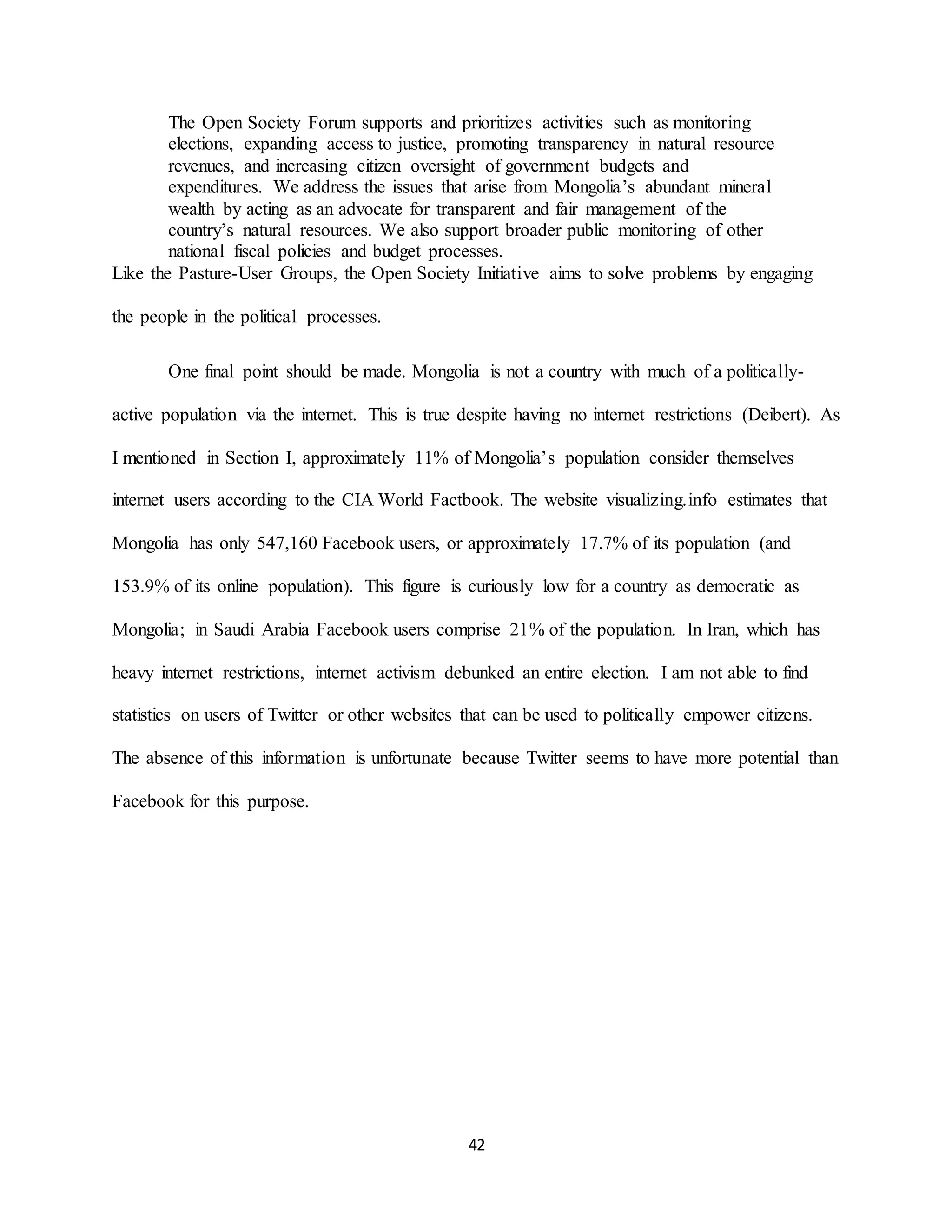 42
The Open Society Forum supports and prioritizes activities such as monitoring
elections, expanding access to justice, promoting transparency in natural resource
revenues, and increasing citizen oversight of government budgets and
expenditures. We address the issues that arise from Mongolia’s abundant mineral
wealth by acting as an advocate for transparent and fair management of the
country’s natural resources. We also support broader public monitoring of other
national fiscal policies and budget processes.
Like the Pasture-User Groups, the Open Society Initiative aims to solve problems by engaging
the people in the political processes.
One final point should be made. Mongolia is not a country with much of a politically-
active population via the internet. This is true despite having no internet restrictions (Deibert). As
I mentioned in Section I, approximately 11% of Mongolia’s population consider themselves
internet users according to the CIA World Factbook. The website visualizing.info estimates that
Mongolia has only 547,160 Facebook users, or approximately 17.7% of its population (and
153.9% of its online population). This figure is curiously low for a country as democratic as
Mongolia; in Saudi Arabia Facebook users comprise 21% of the population. In Iran, which has
heavy internet restrictions, internet activism debunked an entire election. I am not able to find
statistics on users of Twitter or other websites that can be used to politically empower citizens.
The absence of this information is unfortunate because Twitter seems to have more potential than
Facebook for this purpose.
 